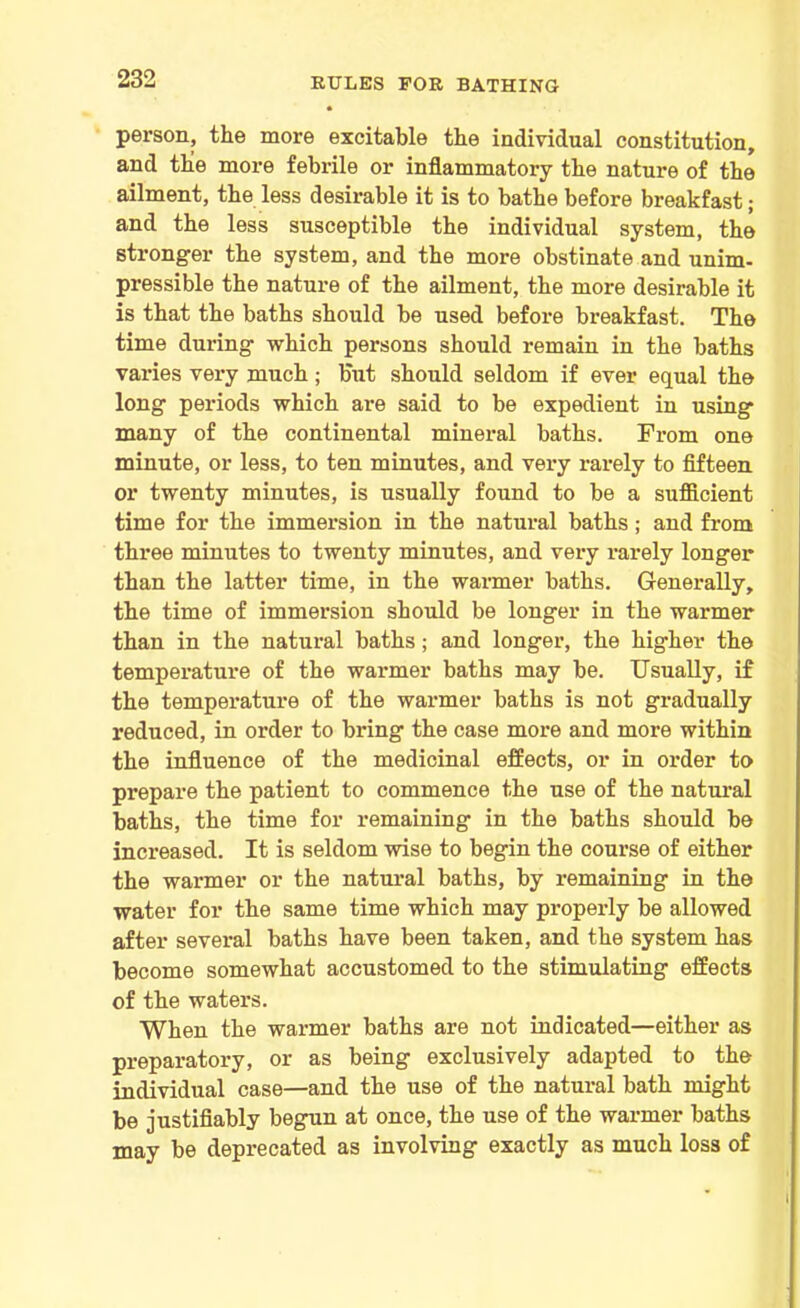 person, the more excitable the individual constitution, and the more febrile or inflammatory the nature of the ailment, the less desirable it is to bathe before breakfast; and the less susceptible the individual system, the stronger the system, and the more obstinate and unim- pressible the nature of the ailment, the more desirable it is that the baths should be used before breakfast. The time during which persons should remain in the baths varies very much; but should seldom if ever equal the long periods which are said to be expedient in using many of the continental mineral baths. From one minute, or less, to ten minutes, and very rarely to fifteen or twenty minutes, is usually found to be a sufficient time for the immersion in the natural baths; and from three minutes to twenty minutes, and very rarely longer than the latter time, in the warmer baths. Generally, the time of immersion should be longer in the warmer than in the natural baths; and longer, the higher the temperature of the warmer baths may be. Usually, if the temperature of the warmer baths is not gradually reduced, in order to bring the case more and more within the influence of the medicinal effects, or in order to prepare the patient to commence the use of the natural baths, the time for remaining in the baths should be increased. It is seldom wise to begin the course of either the warmer or the natural baths, by remaining in the water for the same time which may properly be allowed after several baths have been taken, and the system has become somewhat accustomed to the stimulating effects of the waters. When the warmer baths are not indicated—either as preparatory, or as being exclusively adapted to the individual case—and the use of the natural bath might be justifiably begun at once, the use of the warmer baths may be deprecated as involving exactly as much loss of
