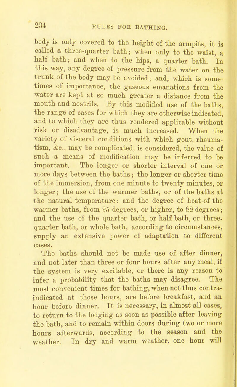body is only covered to the height of the armpits, it is called a three-quarter bath; when only to the waist, a half bath; and when to the hips, a quarter bath. In this way, any degree of pressure from the water on the trunk of the body may be avoided; and, which is some- times of importance, the gaseous emanations from the water are kept at so much greater a distance from the mouth and nostrils. By this modified use of the baths, the range of cases for which they are otherwise indicated, and to which they are thus rendered applicable without risk or disadvantage, is much increased. When the variety of visceral conditions with which gout, rheuma- tism, &c., may be complicated, is considered, the value of such a means of modification may be inferred to be important. The longer or shorter interval of one or more days between the baths; the longer or shorter time of the immersion, from one minute to twenty minutes, or longer; the use of the warmer baths, or of the baths at the natural temperature; and the degree of heat of the warmer baths, from 95 degrees, or higher, to 88 degrees; and the use of the quarter bath, or half bath, or three- quarter bath, or whole bath, according to circumstances, supply an extensive power of adaptation to different cases. The baths should not be made use of after dinner, and not later than three or four hours after any meal, if the system is very excitable, or there is any reason to infer a probability that the baths may disagree. The most convenient times for bathing, when not thus contra- indicated at those hours, are before breakfast, and an hour before dinner. It is necessary, in almost all cases, to return to the lodging as soon as possible after leaving the bath, and to remain within doors during two or more hours afterwards, according to the season and the weather. In dry and warm weather, one hour will