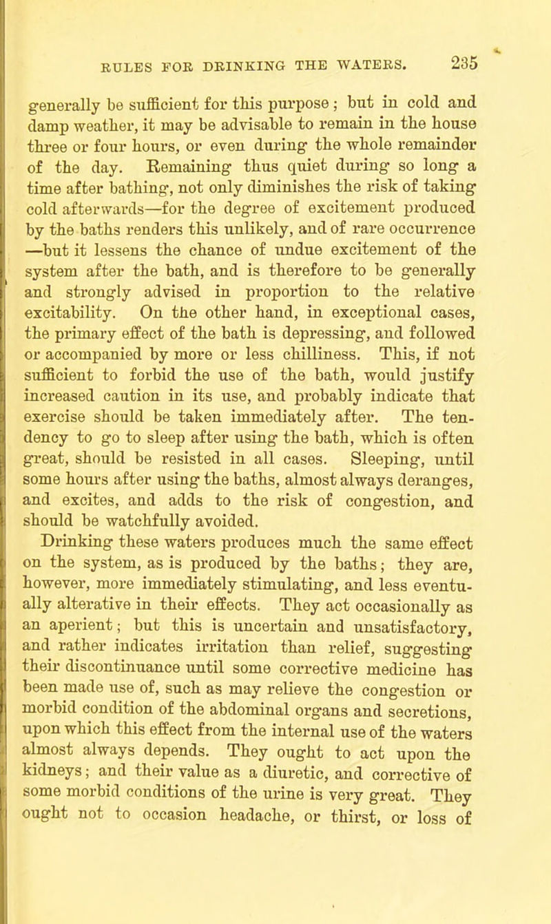 generally be sufficient for tliis purpose; but in cold and damp weatber, it may be advisable to remain in the bouse three or four hours, or even during the whole remainder of the day. Remaining thus quiet during so long a time after bathing, not only diminishes the risk of taking cold afterwards—for the degree of excitement produced by the baths renders this unlikely, and of rare occurrence —but it lessens the chance of undue excitement of the system after the bath, and is therefore to be generally and strongly advised in proportion to the relative excitability. On the other hand, in exceptional cases, the primary effect of the bath is depressing, aud followed or accompanied by more or less chilliness. This, if not sufficient to forbid the use of the bath, would justify increased caution in its use, and probably indicate that exercise should be taken immediately after. The ten- dency to go to sleep after using the bath, which is often great, should be resisted in all cases. Sleeping, until some hours after using the baths, almost always deranges, and excites, and adds to the risk of congestion, and should be watchfully avoided. Drinking these waters produces much the same effect on the system, as is produced by the baths; they are, however, more immediately stimulating, and less eventu- ally alterative in their effects. They act occasionally as an aperient; but this is uncertain and unsatisfactory, and rather indicates irritation than relief, suggesting their discontinuance until some corrective medicine has been made use of, such as may relieve the congestion or moi’bid condition of the abdominal organs and secretions, upon which this effect from the internal use of the waters almost always depends. They ought to act upon the kidneys; and their value as a diuretic, aud corrective of some morbid conditions of the urine is very great. They ought not to occasion headache, or thirst, or loss of