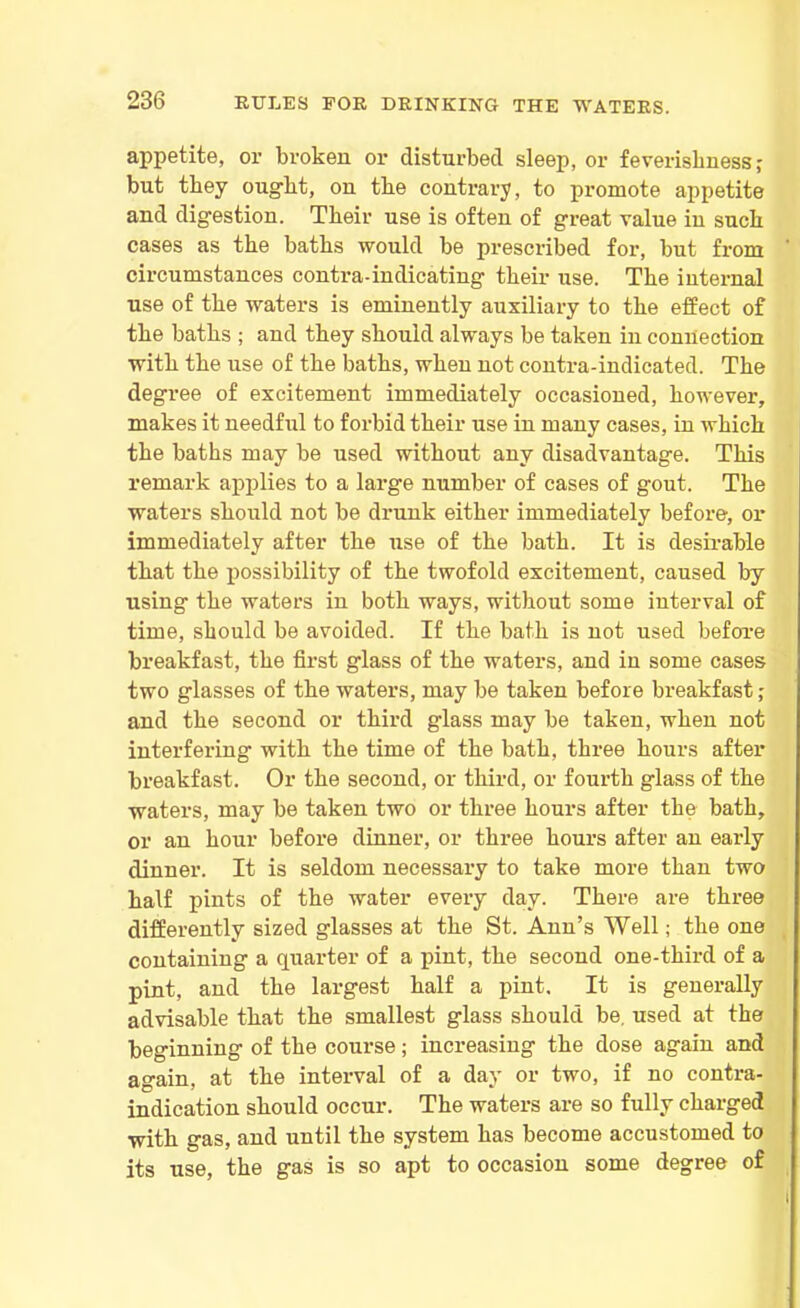 appetite, or broken or disturbed sleep, or feverishness? but they ought, on tlie contrary, to promote appetite and digestion. Their use is often of great value in such cases as the baths would be prescribed for, but from circumstances contra-indicating their use. The internal use of the waters is eminently auxiliary to the effect of the baths ; and they should always be taken in connection with the use of the baths, when not contra-indicated. The degree of excitement immediately occasioned, however, makes it needful to forbid their use in many cases, in which the baths may be used without any disadvantage. This remark applies to a large number of cases of gout. The waters should not be drunk either immediately before, or immediately after the use of the bath. It is desirable that the possibility of the twofold excitement, caused by using the waters in both ways, without some interval of time, should be avoided. If the bath is not used before breakfast, the first glass of the waters, and in some cases two glasses of the waters, may be taken before breakfast; and the second or third glass may be taken, when not interfering with the time of the bath, three hours after breakfast. Or the second, or third, or fourth glass of the waters, may be taken two or three hours after the bath, or an hour before dinner, or three hours after an early dinner. It is seldom necessary to take more than two half pints of the water every day. There are three differently sized glasses at the St. Ann’s Well; the one containing a quarter of a pint, the second one-third of a pint, and the largest half a pint. It is generally advisable that the smallest glass should be. used at the beginning of the course; increasing the dose again and again, at the interval of a day or two, if no contra- indication should occur. The waters are so fully charged with gas, and until the system has become accustomed to its use, the gas is so apt to occasion some degree of