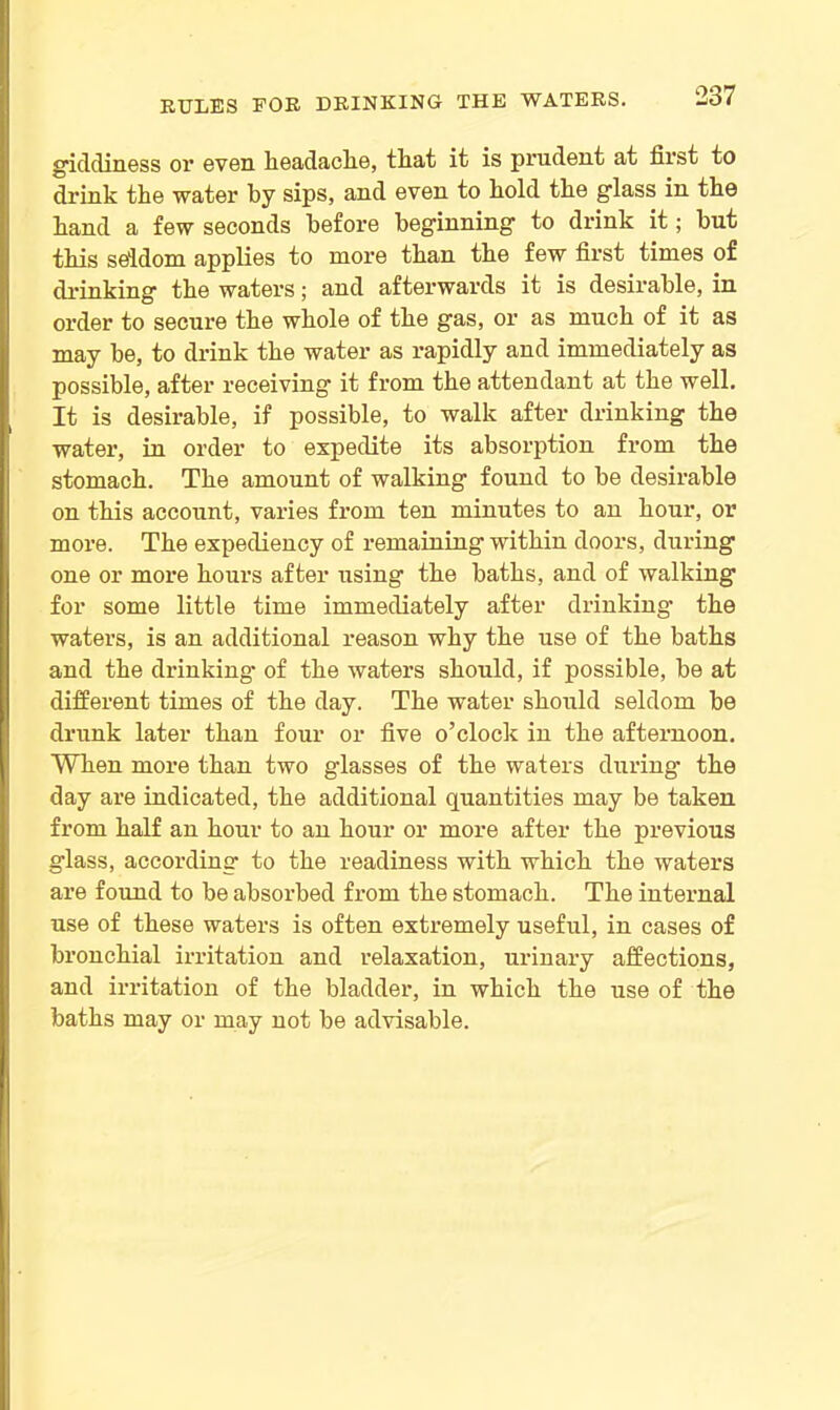giddiness or even headache, tliat it is prudent at first to drink the water by sips, and even to hold the glass in the hand a few seconds before beginning to drink it; but this seldom applies to more than the few first times of drinking the waters; and afterwards it is desirable, in order to secure the whole of the gas, or as much of it as may be, to drink the water as rapidly and immediately as possible, after receiving it from the attendant at the well. It is desirable, if possible, to walk after drinking the water, in order to expedite its absorption from the stomach. The amount of walking found to be desirable on this account, varies from ten minutes to an hour, or more. The expediency of remaining within doors, during one or more hours after using the baths, and of walking for some little time immediately after drinking the waters, is an additional reason why the use of the baths and the drinking of the waters should, if possible, be at different times of the day. The water should seldom be drunk later than four or five o’clock in the afternoon. When more than two glasses of the waters during the day are indicated, the additional quantities may be taken from half an hour to an hour or more after the previous glass, according to the readiness with which the waters are found to be absorbed from the stomach. The internal use of these waters is often extremely useful, in cases of bronchial irritation and relaxation, urinary affections, and irritation of the bladder, in which the use of the baths may or may not be advisable.