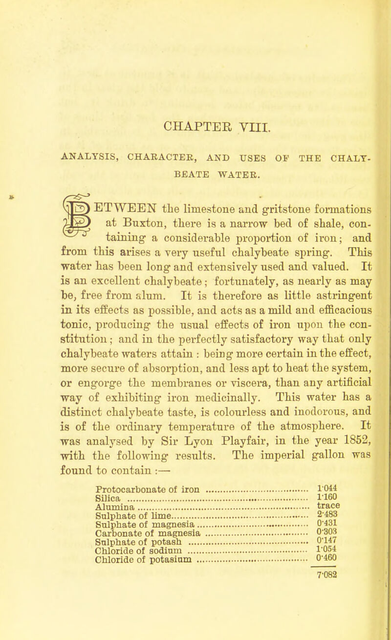 ANALYSIS, CHARACTER, AND USES OP THE CHALY- BEATE WATER. v||lD) ETWEEN the limestone and gritstone formations at Buxton, tliere is a narrow bed of shale, con- ^7*r taining a considerable proportion of iron; and from this arises a very useful chalybeate spring. This water has been long and extensively used and valued. It is an excellent chalybeate; fortunately, as nearly as may be, free from alum. It is therefore as little astringent in its effects as possible, and acts as a mild and efficacious tonic, producing the usual effects of iron upon the con- stitution ; and in the perfectly satisfactory way that only chalybeate waters attain : being- more certain in the effect, more secure of absorption, and less apt to heat the system, or engorge the membranes or viscera, than any artificial way of exhibiting iron medicinally. This water has a distinct chalybeate taste, is colourless and inodorous, and is of the ordinary temperature of the atmosphere. It was analysed by Sir Lyon Playfair, in the year 1852, with the following- results. The imperial gallon was found to contain :— 1044 1160 Sulphate of lime 2-483 Sulphate of magnesia Carbonate of magnesia 0-431 0-303 0-147 1-054 0-460 7-082