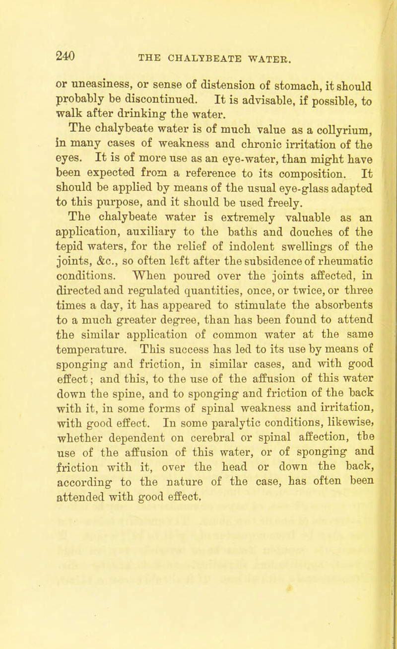 or uneasiness, or sense of distension of stomach, it should probably be discontinued. It is advisable, if possible, to walk after drinking the water. The chalybeate water is of much value as a collyrium, in many cases of weakness and chronic irritation of the eyes. It is of more use as an eye-water, than might have been expected from a reference to its composition. It should be applied by means of the usual eye-glass adapted to this purpose, and it should be used freely. The chalybeate water is extremely valuable as an application, auxiliary to the baths and douches of the tepid waters, for the relief of indolent swellings of the joints, &c., so often left after the subsidence of rheumatic conditions. When poured over the joints affected, in directed and regulated quantities, once, or twice, or three times a day, it has appeared to stimulate the absorbents to a much greater degi’ee, than has been found to attend the similar application of common water at the same temperature. This success has led to its use by means of sponging and friction, in similar cases, and with good effect; and this, to the use of the affusion of this water down the spine, and to sponging and friction of the back with it, in some forms of spinal weakness and irritation, with good effect. In some paralytic conditions, likewise, whether dependent on cerebral or spinal affection, the use of the affusion of this water, or of sponging and friction with it, over the head or down the back, according to the nature of the case, has often been attended with good effect.