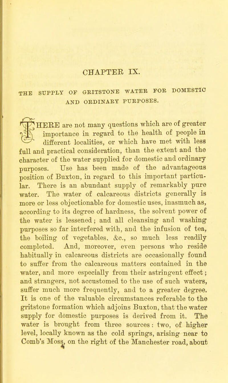 the supply of gritstone water for domestic AND ORDINARY PURPOSES. tHERE are not many questions wliicli are of greater importance in regard to tlie health of people in different localities, or which have met with less full and practical consideration, than the extent and the character of the water supplied for domestic and ordinary purposes. Use has been made of the advantageous position of Buxton, in regard to this important particu- lar. There is an abundant supply of remarkably pure water. The water of calcareous districts generally is more or less objectionable for domestic uses, inasmuch as, according to its degree of hardness, the solvent power of the water is lessened; and all cleansing and washing purposes so far interfered with, and the infusion of tea, the boiling of vegetables, &c., so much less readily completed. And, moreover, even persons who reside habitually in calcareous districts are occasionally found to suffer from the calcareous matters contained in the water, and more especially from their astringent effect; and strangers, not accustomed to the use of such waters, suffer much more frequently, and to a greater degree. It is one of the valuable circumstances referable to the gritstone formation which adjoins Buxton, that the water* supply for domestic purposes is derived from it. The water is brought from three sources : two, of higher level, locally known as the cold springs, arising near to Comb’s Moss, on the right of the Manchester road, about