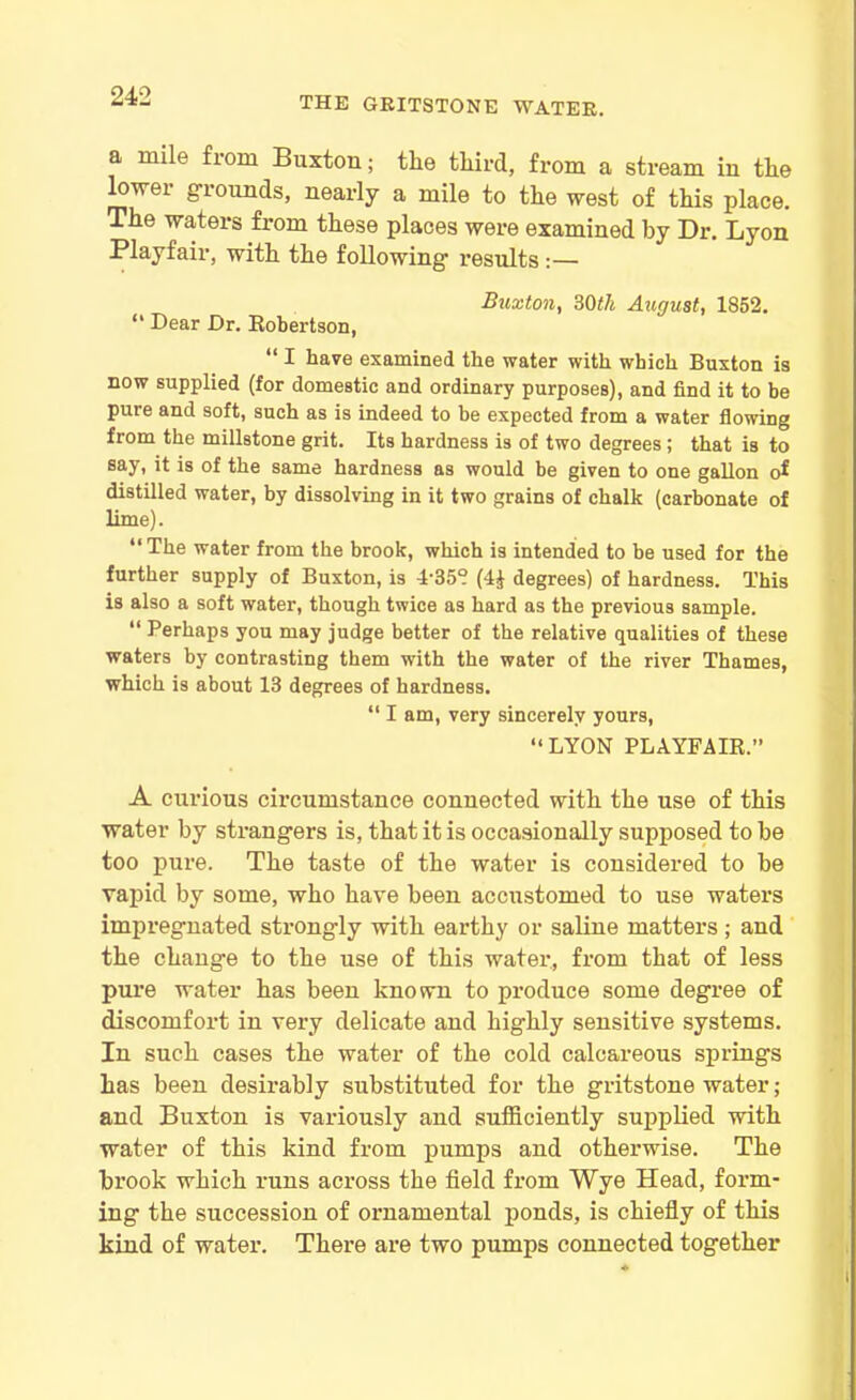 THE GRITSTONE WATER. a mile from Buxton; the third, from a stream in the Inwer grounds, nearly a mile to the west of this place. The waters from these places were examined by Dr. Lyon Playfair, with the following results :— Buxton, ?>0th August, 1852. “ Dear Dr. Robertson, “ I have examined the water with which Buxton is now supplied (for domestic and ordinary purposes), and find it to be pure and soft, such as is indeed to be expected from a water flowing from the millstone grit. Its hardness is of two degrees; that is to say, it is of the same hardness as would be given to one gallon of distilled water, by dissolving in it two grains of chalk (carbonate of lime). “The water from the brook, which is intended to be used for the further supply of Buxton, is 4'358 (4£ degrees) of hardness. This is also a soft water, though twice as hard as the previous sample. “ Perhaps you may judge better of the relative qualities of these waters by contrasting them with the water of the river Thames, which is about 13 degrees of hardness. “ I am, very sincerely yours, “LYON PLAYFAIR.” A curious circumstance connected with tlie use of this water by strangers is, that it is occasionally supposed to be too pure. The taste of the water is considered to be vapid by some, who have been accustomed to use waters impregnated strongly with earthy or saline matters ; and the change to the use of this water., from that of less pure water has been known to produce some degree of discomfort in very delicate and highly sensitive systems. In such cases the water of the cold calcareous springs has been desirably substituted for the gritstone water; and Buxton is variously and sufficiently supplied with water of this kind from pumps and otherwise. The brook which runs across the field from Wye Head, form- ing the succession of ornamental ponds, is chiefly of this kind of water. There are two pumps connected together