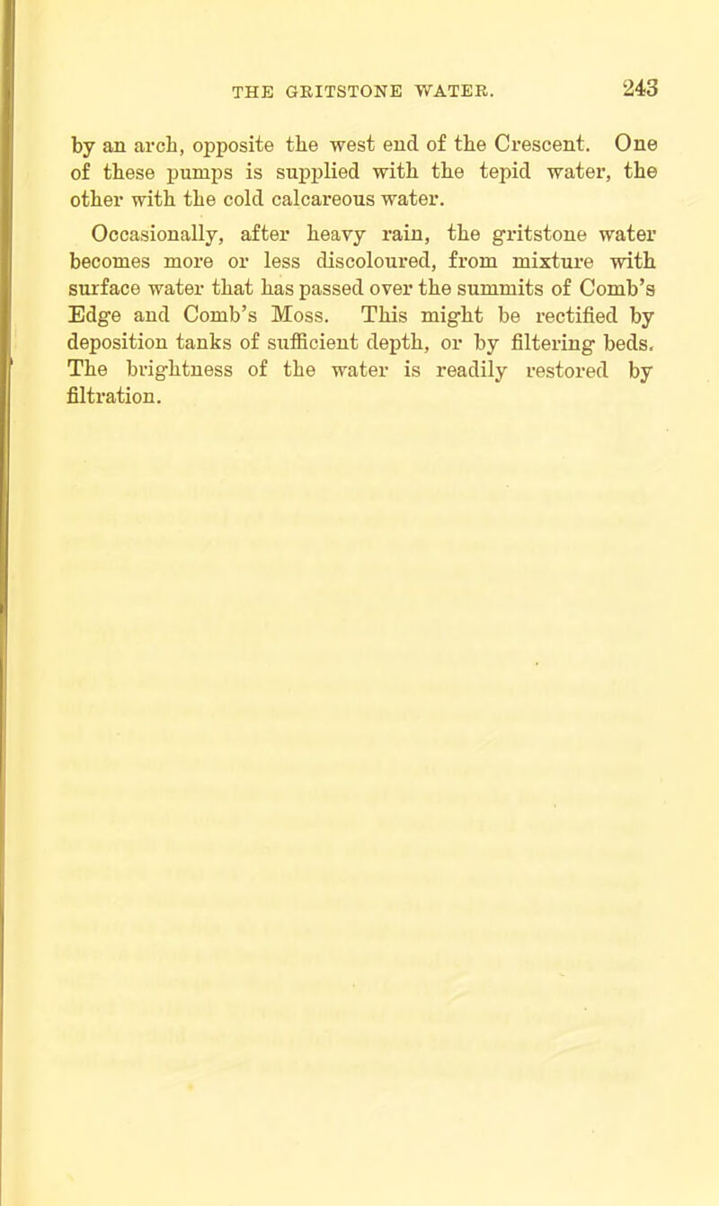 by an arch, opposite the west end of the Crescent. One of these pumps is supplied with the tepid water, the other with the cold calcareous water. Occasionally, after heavy rain, the gritstone water becomes more or less discoloured, from mixture with surface water that has passed over the summits of Comb’s Edge and Comb’s Moss. This might be rectified by deposition tanks of sufficient depth, or by filtering beds. The brightness of the water is readily restored by filtration.