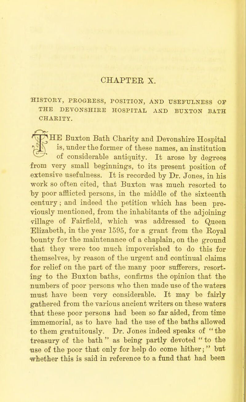 HISTORY, PROGRESS, POSITION, AND USEFULNESS OF THE DEVONSHIRE HOSPITAL AND BUXTON BATH CHARITY. tHE Buxton Bath Charity and Devonshire Hospital is, under the former of these names, an institution of considerable antiquity. It arose by degrees from very small beginnings, to its present position of extensive usefulness. It is recorded by Dr. Jones, in his work so often cited, that Buxton was much resorted to by poor afflicted persons, in the middle of the sixteenth century; and indeed the petition which has been pre- viously mentioned, from the inhabitants of the adjoining village of Fairfield, which was addressed to Queen Elizabeth, in the year 1595, for a grant from the Royal bounty for the maintenance of a chaplain, on the ground that they were too much impoverished to do this for themselves, by reason of the urgent and continual claims for relief on the part of the many poor sufferers, resort- ing to the Buxton baths, confirms the opinion that the numbers of poor persons who then made use of the waters must have been very considerable. It may be fairly gathered from the various ancient writers on these waters that these poor persons had been so far aided, from time immemorial, as to have had the use of the baths allowed to them gratuitously. Dr. Jones indeed speaks of “ the treasury of the bath ” as being partly devoted “ to the -use of the poor that only for help do come hither; ” but whether this is said in reference to a fund that had been