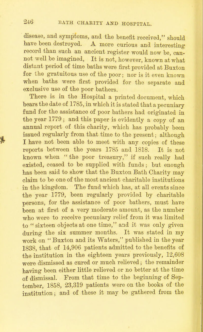 disease, and symptoms, and tie benefit received,” should have been destroyed. A more curious and interesting record than such an ancient register would now be, can- not well be imagined, It is not, however, known at what distant period of time baths were first provided at Buxton for the gratuitous use of the poor; nor is it even known when baths were first provided for the separate and exclusive use of the poor bathers. There is in the Hospital a printed document, which bears the date of 1785, in which it is stated that a pecuniary fund for the assistance of poor bathers had originated in the year 1779 ; and this paper is evidently a copy of an annual report of this charity, which has probably been issued regularly from that time to the present; although I have not been able to meet with any copies of these reports between the years 1785 and 1818. It is not known when “ the poor treasury,” if such really had existed, ceased to be supplied with funds; but enough has been said to show that the Buxton Bath Charity may claim to be one of the most ancient charitable institutions in the kingdom. The fund which has, at all events since the year 1779, been regularly provided by charitable persons, for the assistance of poor bathers, must have been at first of a very moderate amount, as the number who were to receive pecuniary relief from it was limited to “sixteen objects at one time,” and it was only given during the six summer months. It was stated in my work on “ Buxton and its Waters,” published in the year 1838, that of 14,906 patients admitted to the benefits of the institution in the eighteen years previously, 12,608 were dismissed as cured or much relieved; the remainder having been either little relieved or no better at the time of dismissal. From that time to the beginning of Sep- tember, 1858, 23,319 patients were on the books of the institution; and of these it may be gathered from the