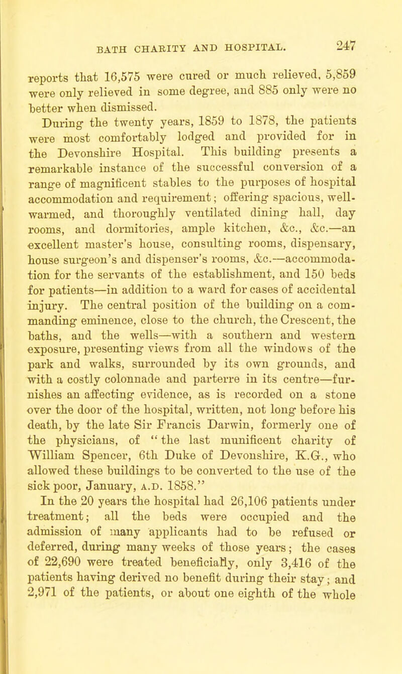 reports that 16,575 were cured or much relieved, 5,859 were only relieved in some degree, and 885 only were no better when dismissed. During the twenty years, 1859 to 1878, the patients were most comfortably lodged and provided for in the Devonshire Hospital. This building presents a remarkable instance of the successful conversion of a range of magnificent stables to the purposes of hospital accommodation and requirement; offering spacious, well- warmed, and thoroughly ventilated dining hall, day rooms, and dormitories, ample kitchen, &c., &c.—an excellent master’s house, consulting rooms, dispensary, house surgeon’s and dispenser’s rooms, &c.—accommoda- tion for the servants of the establishment, and 150 beds for patients—in addition to a ward for cases of accidental injury. The central position of the building on a com- manding eminence, close to the church, the Crescent, the baths, and the wells—with a southern and western exposure, presenting views from all the windows of the park and walks, surrounded by its own grounds, and with a costly colonnade and parterre in its centre—fur- nishes an affecting evidence, as is recorded on a stone over the door of the hospital, written, not long before his death, by the late Sir Francis Darwin, formerly one of the physicians, of “ the last munificent charity of William Spencer, 6th Duke of Devonshire, K.G., who allowed these buildings to be converted to the use of the sick poor, January, a.d. 1858.” In the 20 years the hospital had 26,106 patients under treatment; all the beds were occupied and the admission of many applicants had to be refused or deferred, during many weeks of those years; the cases of 22,690 were treated beneficially, only 3,416 of the patients having derived no benefit during their stay; and 2,971 of the patients, or about one eighth of the whole