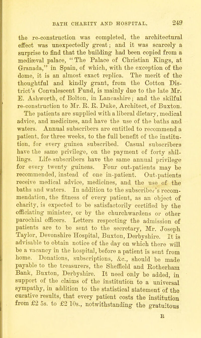 tlie re-construction was completed, the architectural effect was unexpectedly great; and it was scarcely a surprise to find that the building had been copied from a mediaaval palace, “ The Palace of Christian Kings, at Granada,” in Spain, of which, with the exception of the dome, it is an almost exact replica. The merit of the thoughtful and kindly grant, from the Cotton Dis- trict’s Convalescent Fund, is mainly due to the late Mr, E. Ashworth, of Bolton, in Lancashire; and the skilful re-construction to Mr. E. E. Duke, Architect, of Buxton. The patients are supplied with a liberal dietary, medical advice, and medicines, and have the use of the baths and waters. Annual subscribers are entitled to recommend a patient, for three weeks, to the full benefit of the institu- tion, for every guinea subscribed. Casual subscribers have the same privilege, on the payment of forty shil- lings. Life-subscribers have the same annual privilege for every twenty guineas. Four out-patients may be recommended, instead of one in-patient. Out-patients receive medical advice, medicines, and the use of the baths and waters. In addition to the subscriber’s recom- mendation, the fitness of every patient, as an object of charity, is expected to be satisfactorily certified by the officiating- minister, or by the churchwardens or other parochial officers. Letters respecting the admission of patients are to be sent to the secretary, Mr. Joseph Taylor, Devonshire Hospital, Buxton, Derbyshire. It ia advisable to obtain notice of the day on which there will be a vacancy in the hospital, before a patient is sent from home. Donations, subscriptions, &c., should be made payable to the treasurers, the Sheffield and Eotherham Bank, Buxton, Derbyshire. It need only be added, in support of the claims of the institution to a universal sympathy, in addition to the statistical statement of the curative results, that every patient costs the institution from £2 5s. to £2 10s., notwithstanding the gratuitous B