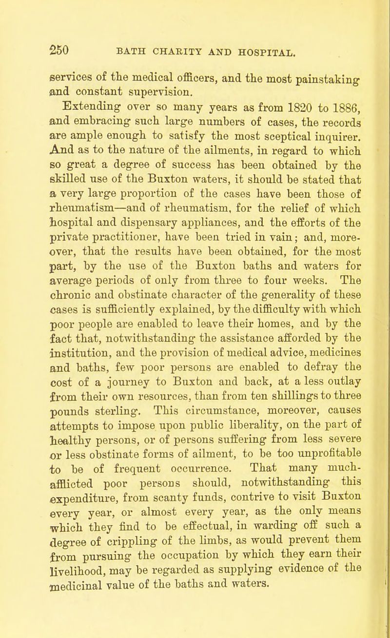 services of tlie medical officers, and the most painstaking and constant supervision. Extending over so many years as from 1820 to 1886, and embracing such large numbers of cases, the records are ample enough to satisfy the most sceptical inquirer. And as to the nature of the ailments, in regard to which so great a degree of success has been obtained by the skilled use of the Buxton waters, it should be stated that a very large proportion of the cases have been those of rheumatism—and of rheumatism, for the relief of which hospital and dispensary appliances, and the efforts of the private practitioner, have been tried in vain; and, more- over, that the results have been obtained, for the most part, by the use of the Buxton baths and waters for average periods of only from three to four weeks. The chronic and obstinate character of the generality of these cases is sufficiently explained, by the difficulty with which poor people are enabled to leave their homes, and by the fact that, notwithstanding- the assistance afforded by the institution, and the provision of medical advice, medicines and baths, few poor persons are enabled to defray the cost of a journey to Buxton and back, at a less outlay from their own resources, than from ten shillings to three pounds sterling. This circumstance, moreover, causes attempts to impose upon public liberality, on the part of healthy persons, or of persons suffering from less severe or less obstinate forms of ailment, to be too unprofitable to be of frequent occurrence. That many much- afflicted poor persons should, notwithstanding this expenditure, from scanty funds, contrive to visit Buxton every year, or almost every year, as the only means which they find to be effectual, in warding off such a degree of crippling of the limbs, as would prevent them from pursuing the occupation by which they earn their livelihood, may be regarded as supplying evidence of the medicinal value of the baths and waters.