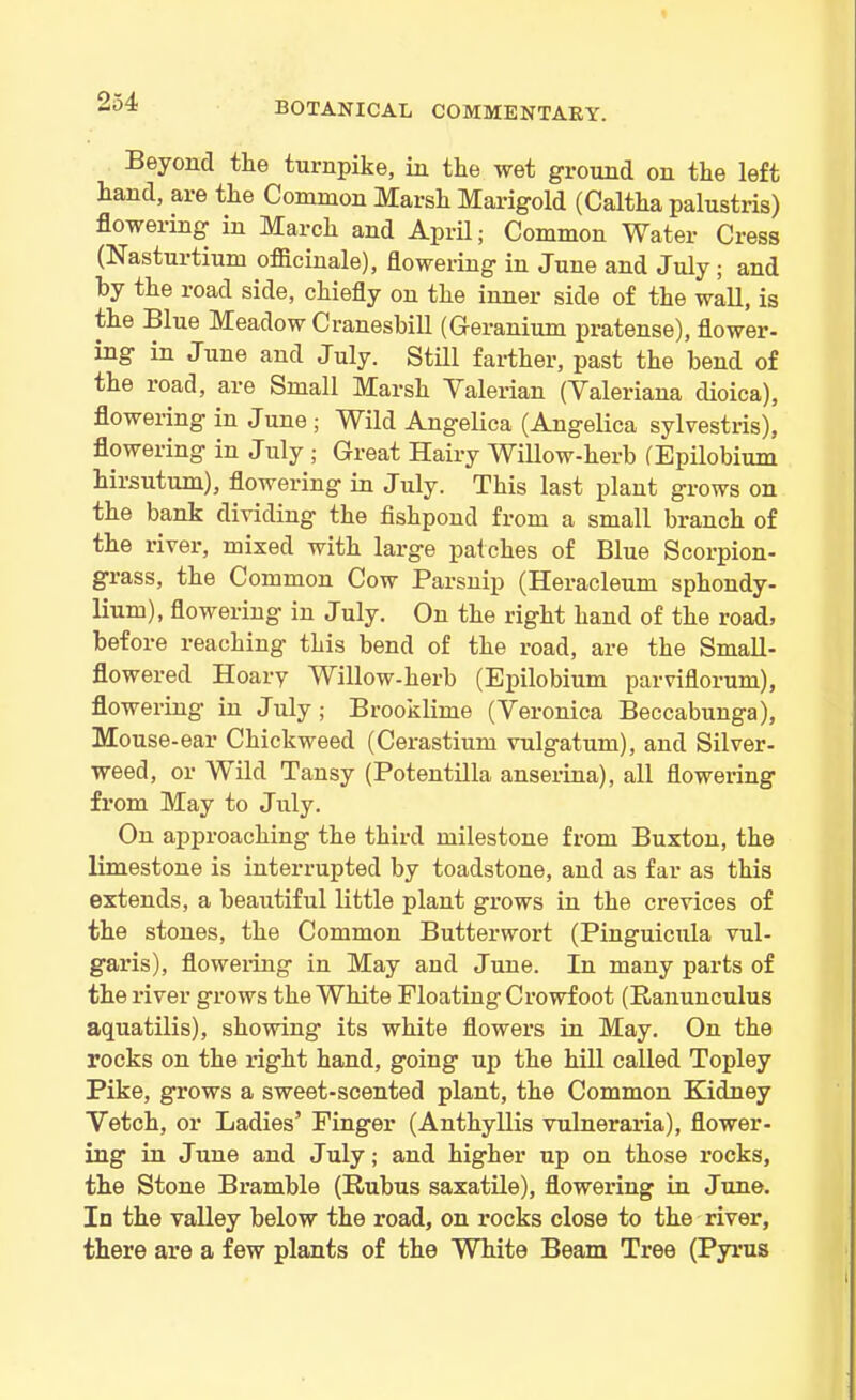 Beyond the turnpike, in the wet ground on the left hand, are the Common Marsh Marigold (Caltha palustris) floweiing in March and April; Common Water Cress (Nasturtium officinale), flowering in June and July ; and by the road side, chiefly on the inner side of the wall, is the Blue Meadow Cranesbill (Geranium pratense), flower- ing in June and July. Still farther, past the bend of the road, are Small Marsh Valerian (Valeriana dioica), flowering in June; Wild Angelica (Angelica sylvestris), flowering in July ; Great Hairy Willow-herb (Epilobium hirsutum), flowering in July. This last plant grows on the bank dividing the fishpond from a small branch of the river, mixed with large patches of Blue Scorpion- grass, the Common Cow Parsnip (Heracleum sphondy- lium), flowering in July. On the right hand of the road* before reaching this bend of the road, are the Small- flowered Hoary Willow-herb (Epilobium parviflorum), flowering1 in July; Brooklime (Veronica Beccabunga), Mouse-ear Chickweed (Cerastium vulgatum), and Silver- weed, or Wild Tansy (Potentilla anserina), all flowering from May to July. On approaching the third milestone from Buxton, the limestone is interrupted by toadstone, and as far as this extends, a beautiful little plant grows in the crevices of the stones, the Common Butterwort (Pinguicula vul- garis), flowering in May and June. In many parts of the river grows the White Floating Crowfoot (Ranunculus aquatilis), showing its white flowers in May. On the rocks on the right hand, going up the hill called Topley Pike, grows a sweet-scented plant, the Common Kidney Vetch, or Ladies’ Finger (Anthyllis vulneraria), flower- ing in June and July; and higher up on those rocks, the Stone Bramble (Rubus saxatile), flowering in June. In the valley below the road, on rocks close to the river, there are a few plants of the White Beam Tree (Pyrus