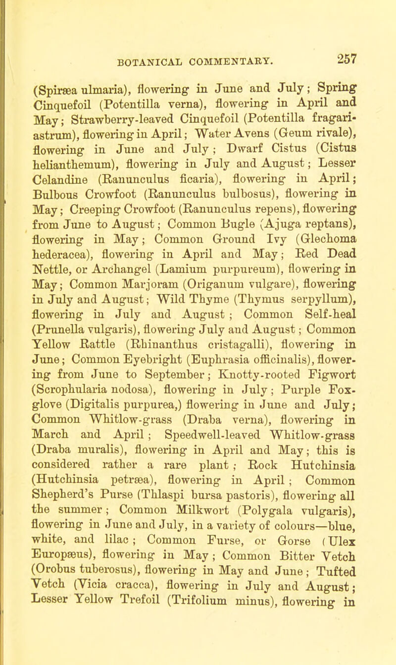 (Spiraea ulmaria), flowering in June and July; Spring Cinquefoil (Potentilla verna), flowering in April and May; Strawberry-leaved Cinquefoil (Potentilla fragari- astrum), flowering in April; Water Avens (Geum rivale), flowering in June and July ; Dwarf Cistus (Cistus lielianthemum), flowering in July and August; Lesser Celandine (Ranunculus ficaria), flowering in April; Bulbous Crowfoot (Ranunculus bulbosus), flowering in May; Creeping Crowfoot (Ranunculus repens), flowering from June to August; Common Bugle (Ajuga reptans), flowering in May; Common Ground Ivy (Glechoma hederacea), flowering in April and May; Red Dead Nettle, or Archangel (Lamium purpureum), flowering in May; Common Marjoram (Origanum vulgare), flowering in July and August; Wild Thyme (Thymus serpyllum), flowering in July and August ; Common Self-heal (Prunella vulgaris), flowering July and August; Common Yellow Rattle (Rhinanthus cristagalli), flowering in June; Common Eyebright (Euphrasia officinalis),flower- ing from June to September; Knotty-rooted Figwort (Scrophularia nodosa), flowering in July ; Purple Fox- glove (Digitalis purpurea,) flowering in June and July; Common Whitlow-grass (Draba verna), flowering in March and April; Speedwell-leaved Whitlow-grass (Draba muralis), flowering in April and May; this is considered rather a rare plant ; Rock Hutchinsia (Hutchinsia petraaa), flowering in April ; Common Shepherd’s Purse (Thlaspi bursa pastoris), flowering all the summer; Common Milkwort (Polygala vulgaris), flowering in June and July, in a variety of colours—blue, white, and lilac; Common Furse, or Gorse (Ulex Europaeus), flowering in May ; Common Bitter Vetch (Orobus tuberosus), flowering in May and June ; Tufted Vetch (Vicia cracca), flowering in July and August; Lesser Yellow Trefoil (Trifolium minus), flowering in