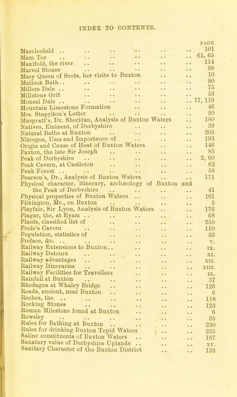 Macclesfield .. Mam Tor Manifold, the river Marvel Stones Mary Queen of Scots, lier visits to Buxton Matlock Bath.. Millers Dale .. Millstone Grit Monsal Dale .. • • • Mountain Limestone Formation Mrs. Stapylton’s Letter Muspratt’s, Dr. Sheridan, Analysis of Buxton Wate Natives, Eminent, of Derbyshire Natural Baths at Buxton Nitrogen, Uses and Importance of Origin and Cause of Heat of Buxton Waters Paxton, the late Sir Joseph Peak of Derbyshire Peak Cavern, at Castleton Peak Forest .. Pearson’s, Dr., Analysis of Buxton Waters Physical character, itinerary, archaeology of Buxton and the Peak of Derbyshire Physical properties of Buxton Waters Pilkington, Mr., on Buxton Playfair, Sir Lyon, Analysis of Buxton Waters Plague, the, at Eyam .. Plants, classified list of Poole’s Cavern Population, statistics of Preface, &c. .. Railway Extensions to Buxton.. Railway Detours Railway advantages Railway Itineraries Railway Facilities for Travellers Rainfall at Buxton Rhedagua at Whaley Bridge Roads, ancient, near Buxton Roches, the .. Rocking Stones Roman Milestone found at Buxton Rowsley Rules for Bathing at Buxton .. Rules for drinking Buxton Tepid Water Saline constituents of Buxton Waters Sanatary value of Derbyshire Uplands Sanitary Character of the Buxton District PAGE 101 61, 65 114 58 10 90 75 53 77, 119 46 20 180 39 205 193 146 85 2, 60 62 58 171 41 161 5 176 68 250 110 33 v. IX. XI. XII. XIII. IX. 37 126 6 118 123 6 83 230 235 187 xv. 133