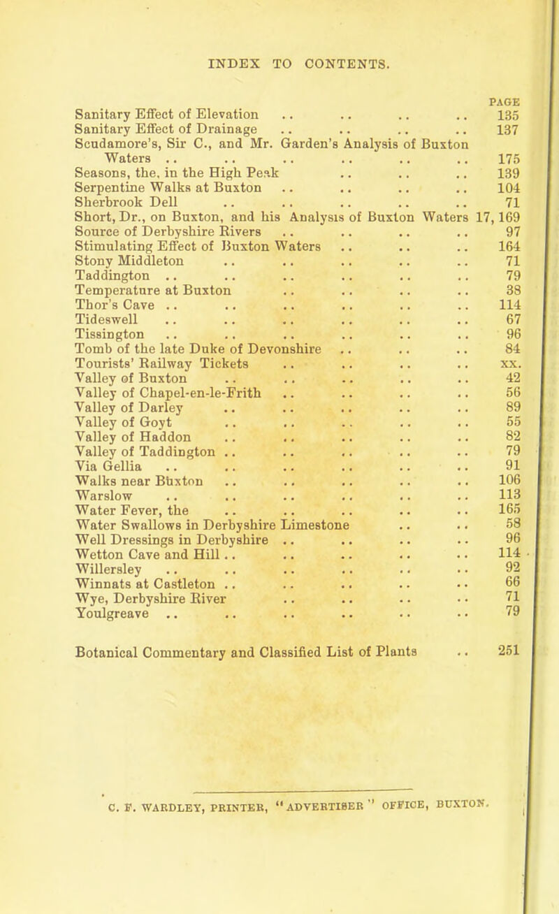 PAGE Sanitary Effect of Elevation .. .. .. .. 135 Sanitary Effect of Drainage .. .. .. .. 137 Scudamore’s, Sir C., and Mr. Garden’s Analysis of Buxton Waters .. .. .. .. .. .. 175 Seasons, the, in the High Peak .. .. .. 139 Serpentine Walks at Buxton .. .. .. .. 104 Sherbrook Dell .. .. .. .. .. 71 Short, Dr., on Buxton, and his Analysis of Buxton Waters 17,169 Source of Derbyshire Rivers .. .. .. ,. 97 Stimulating Effect of Buxton Waters .. .. .. 164 Stony Middleton .. .. .. .. .. 71 Taddington .. .. .. .. .. .. 79 Temperature at Buxton .. .. .. .. 38 Thor’s Cave .. .. .. .. .. .. 114 Tideswell .. .. .. .. .. .. 67 Tissington .. .. ,. .. .. .. 96 Tomb of the late Duke of Devonshire .. .. .. 84 Tourists’ Railway Tickets .. .. .. .. xx. Valley of Buxton .. .. .. .. .. 42 Valley of Chapel-en-le-Frith .. .. .. .. 56 Valley of Darley .. .. .. .. .. 89 Valley of Goyt .. ,. .. .. .. 55 Valley of Haddon .. ,. .. .. .. 82 Valley of Taddington .. .. ,. .. .. 79 Via Gellia .. .. 91 Walks near Buxton .. .. .. .. .. 106 Warslow .. .. .. .. .. .. 113 Water Fever, the .. .. .. .. .. 165 Water Swallows in Derbyshire Limestone .. .. 58 Well Dressings in Derbyshire .. .. .. .. 96 Wetton Cave and Hill .. .. .. .. .. 114 Willersley .. .. .. .. .. .. 92 Winnats at Castleton .. .. .. .. •. 66 Wye, Derbyshire River .. .. .. • • 71 Youlgreave .. ,. .. .. .. •. 79 Botanical Commentary and Classified List of Plants .. 251 C. F. WARDLEY, PRINTER, ‘‘ADVERTISER'' OFFICE, BUXTON.