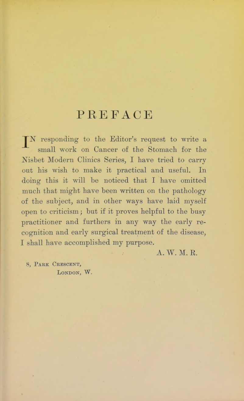 PREFACE JN responding to the Editor’s request to write a small work on Cancer of the Stomach for the Nisbet Modern Clinics Series, I have tried to carry- out his wish to make it practical and useful. In doing this it will be noticed that I have omitted much that might have been written on the pathology of the subject, and in other ways have laid myself open to criticism; but if it proves helpful to the busy practitioner and furthers in any way the early re- cognition and early surgical treatment of the disease, I shall have accomplished my purpose. A. W. M. R. 8, Park Crescent, London, W.