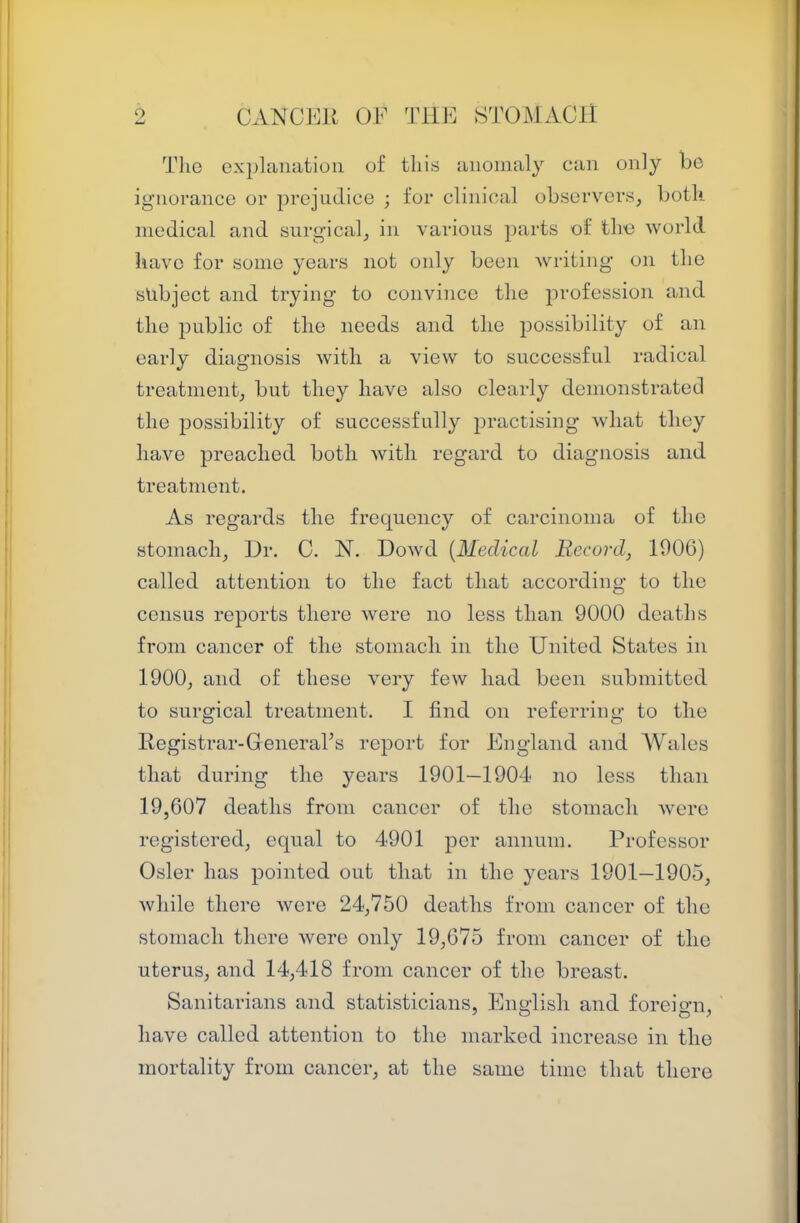 Tlie ex})lanation of this anomaly can only be ignorance or prejudice ; for clinical observers, both medical and surgical, in various j^arts of the world have for some years not only been writing on the subject and trying to convince the profession and the public of the needs and the possibility of an early diagnosis with a view to successful radical treatment, but they have also cleai-ly demonstrated the possibility of successfully practising what they have preached both with regard to diagnosis and treatment. As regards the frequency of carcinoma of the stomach. Dr. C. N. Dowd [Medical Record, 1006) called attention to the fact that according to the census reports there were no less than 9000 deaths from cancer of the stomach in the United States in 1900, and of these very few had been submitted to surgical treatment. I find on referring to the Registrar-Generars report for England and Wales that during the years 1901—1904 no less than 19,607 deaths from cancer of the stomach were registered, equal to 4901 per annum. l^rofessor Osier has pointed out that in the years 1901—1905, while there were 24,750 deaths from cancer of the stomach there were only 19,675 from cancer of the uterus, and 14,418 from cancer of the breast. Sanitarians and statisticians, Enn4isli and foreiom. have called attention to the marked increase in the mortality from cancer, at the same time that there
