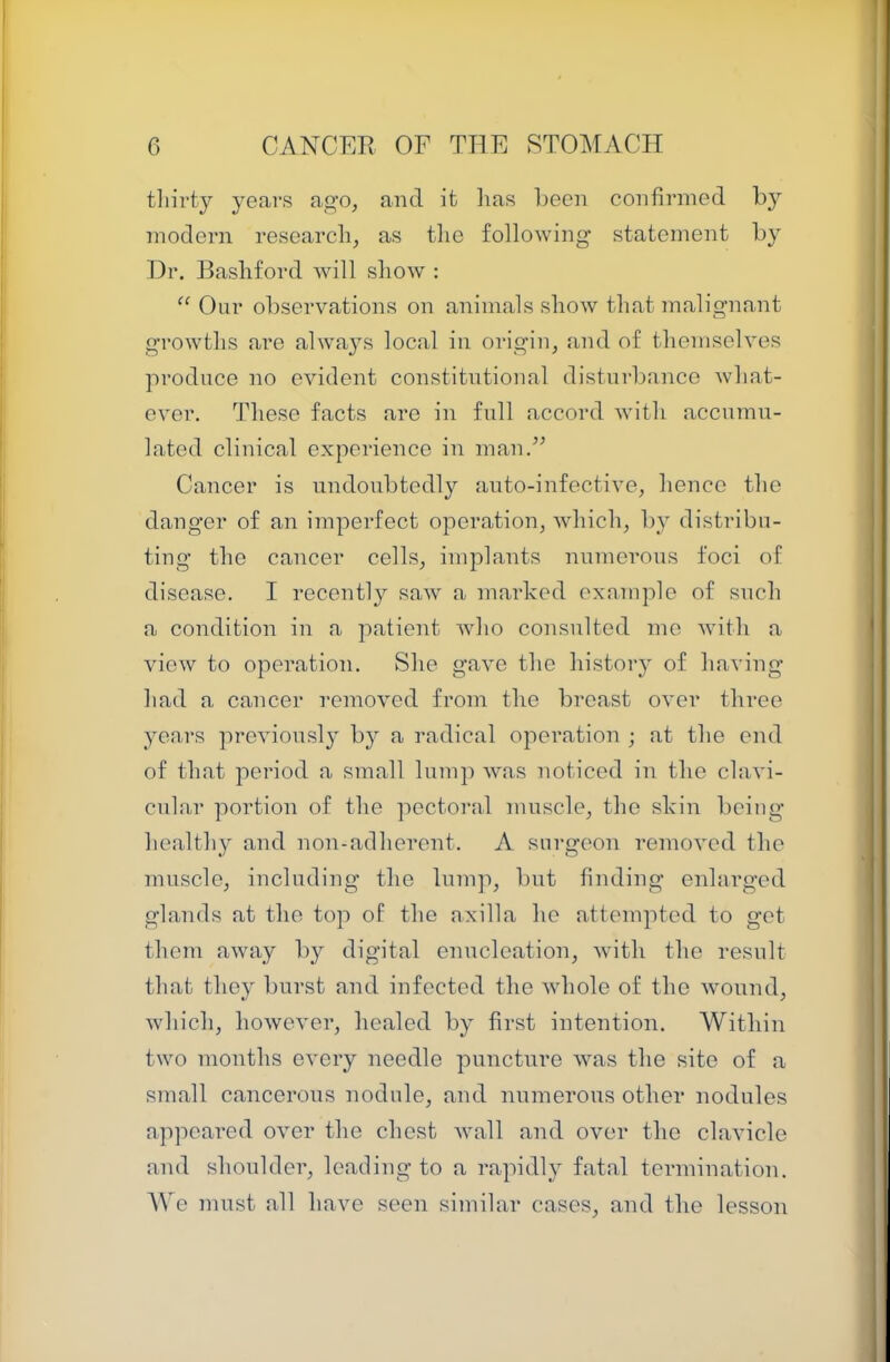 tliirty years ago, and it has been confirmed hy modern research, as the following’ statement hy Dr. Bashford will show : ‘‘ Onr observations on animals show that malignant growths are alwa}'s local in origin, and of themselves produce no evident constitutional distni-bance what- ever. These facts are in fall accord with accnmn- lated clinical experience in man.^’ Cancer is undoubtedly auto-infective, hence the danger of an imperfect operation, which, by distribu- ting the cancer cells, implants numerous foci of disease. I recently saw a marked exnmplo of such a condition in a patient who consulted mo with a view to operation. She gave the history of having had a cancel- removed from the breast over three years previously by a radical operation ; at the end of that period a small lump was noticed in the clavi- cular portion of the pectoral muscle, the skin licing healthy and non-adherent. A surgeon removed the muscle, including the lump, but finding enlarged glands at the top of the axilla he attempted to get them away by digital enucleation, with the result that they burst and infected the whole of the wound, which, however, healed by first intention. Within two months every needle puncture was the site of a small cancerous nodule, and numerous other nodules appeared over the chest wall and over the clavicle and shoulder, leading to a rapidly fatal termination. AVe must all have seen similar cases, and the lesson