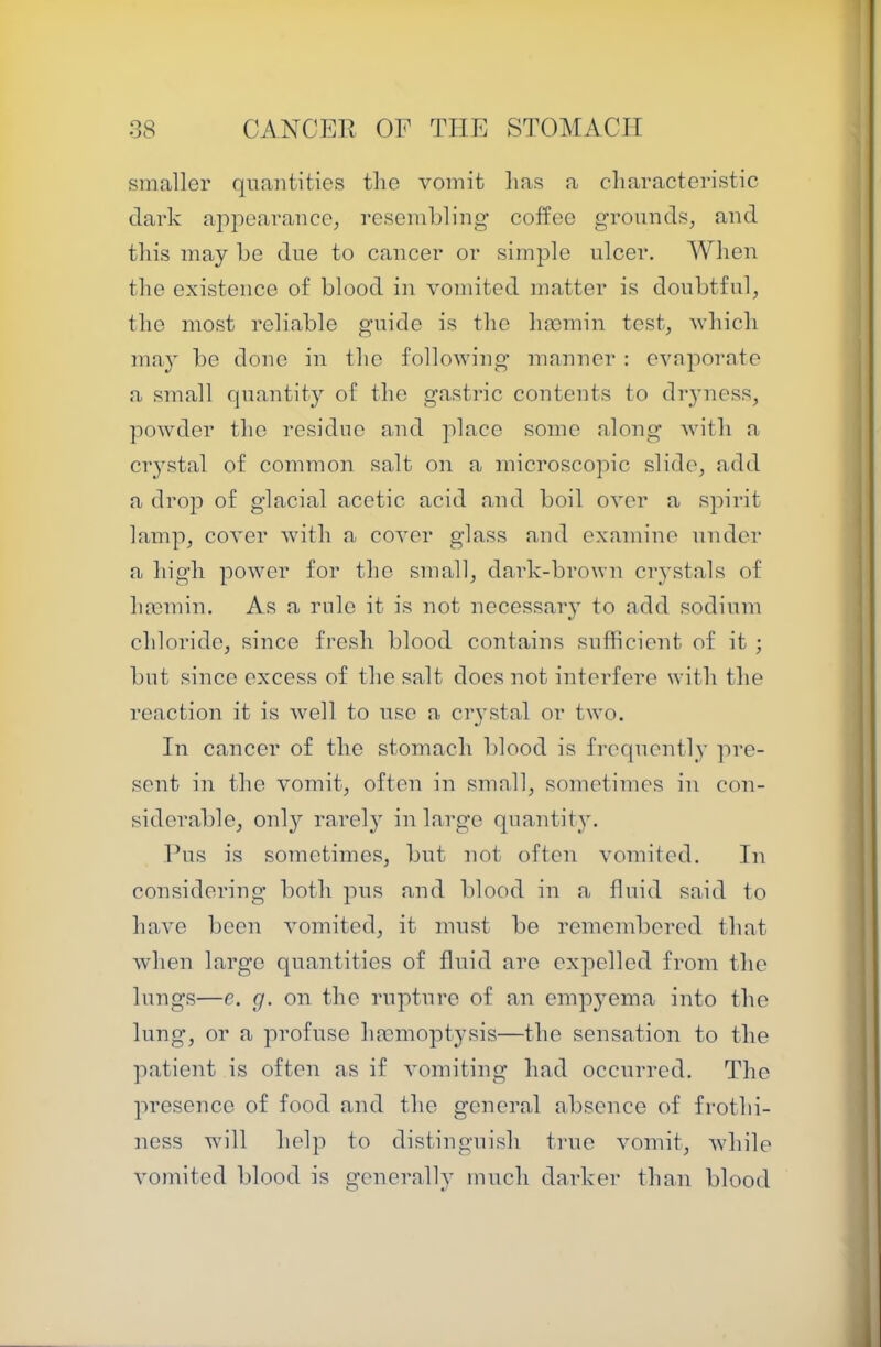 smaller quantities tlie vomit lias a characteristic dark appearance; resemhling coffee grounds, and this may he due to cancer or simple ulcer. When the existence of blood in vomited matter is doubtful, the most reliable guide is the hmmin test, which may be done in the following manner : cvnpornte a small quantity of the gastric contents to dryness, powder the residue and place some along with a crystal of common salt on a microscopic slide, add a drop of glacial acetic acid and boil over a spirit lamp, cover with a cover glass and examine under a high power for the small, dark-brown crystals of hmmin. As a rule it is not necessar}’ to add sodium chloride, since fresh blood contains sufficient of it ; but since excess of the salt does not interfere with the reaction it is well to use a ciystal or two. In cancer of the stomach blood is frequently pre- sent in the vomit, often in small, sometimes in con- siderable, onl}^ rarel}' in large quantity. Pus is sometimes, but not often vomited. In considering both pus and blood in a fluid said to have been vomited, it must be remembered that when large quantities of fluid are expelled from the lungs—e. g. on the rupture of an empjmma into the lung, or a profuse haemoptysis—the sensation to the patient is often as if vomiting had occurred. The presence of food and the general absence of frothi- ness will help to distinguish true vomit, while vomited blood is generally much darker than blood