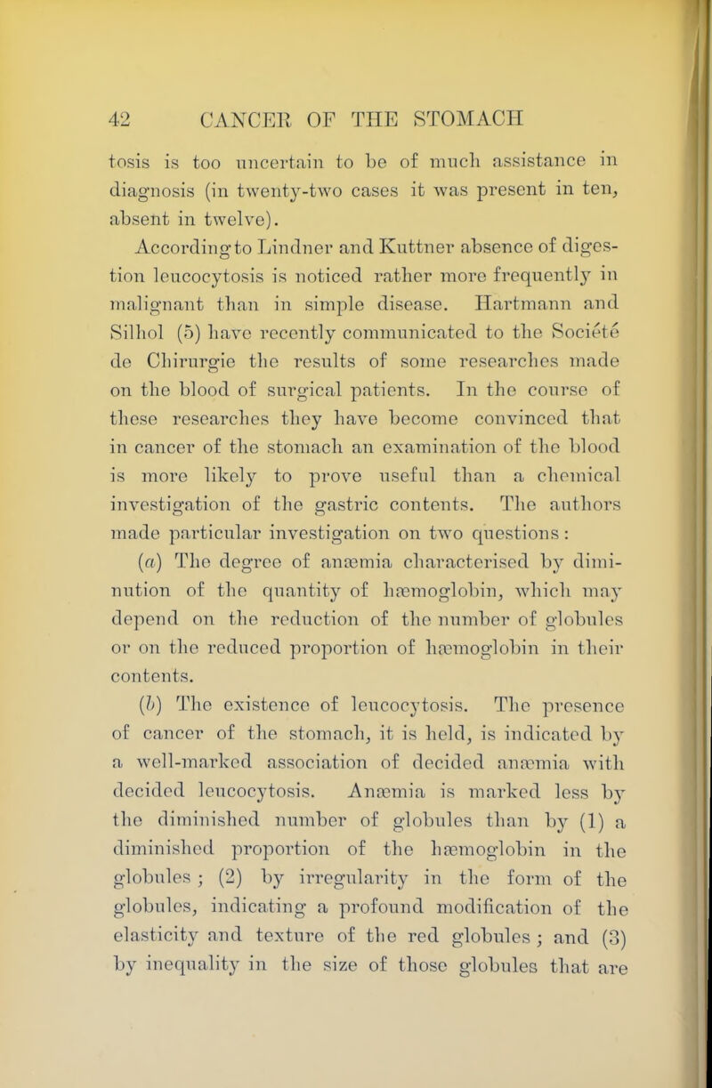 tosis is too uncertain to be of nincli assistance in diagnosis (in twenty-two cases it was present in ten^ absent in twelve). According to Lindner and Knttner absence of diges- tion lencocytosis is noticed rather more frequently in malignant than in simple disease. Hartmann and Silhol (5) have recently communicated to the Societe de Chirurgie the results of some researches made on the blood of surgical patients. In the course of those researches they have become convinced that in cancer of the stomach an examination of the blood is more likely to prove useful than a chemical investigation of the gastric contents. The authors made particular investigation on two cpiestions : (ft) The degree of anmmia characterised by dimi- nution of the quantity of hosmoglobinj which may depend on the reduction of the number of globules or on the reduced proportion of haemoglobin in their contents. {!)) The existence of lencocytosis. The presence of cancer of the stomaclq it is held, is indicated b} a well-marked association of decided ana'mia with decided lencocytosis. Anaemia is marked less by the diminished number of globules than by (1) a diminished proportion of the haemoglobin in the globules ; (2) by irregularity in the form of the globules, indicating a profound modification of the elasticity and texture of the red globules ; and (3) by inecpiality in the size of those globules that are