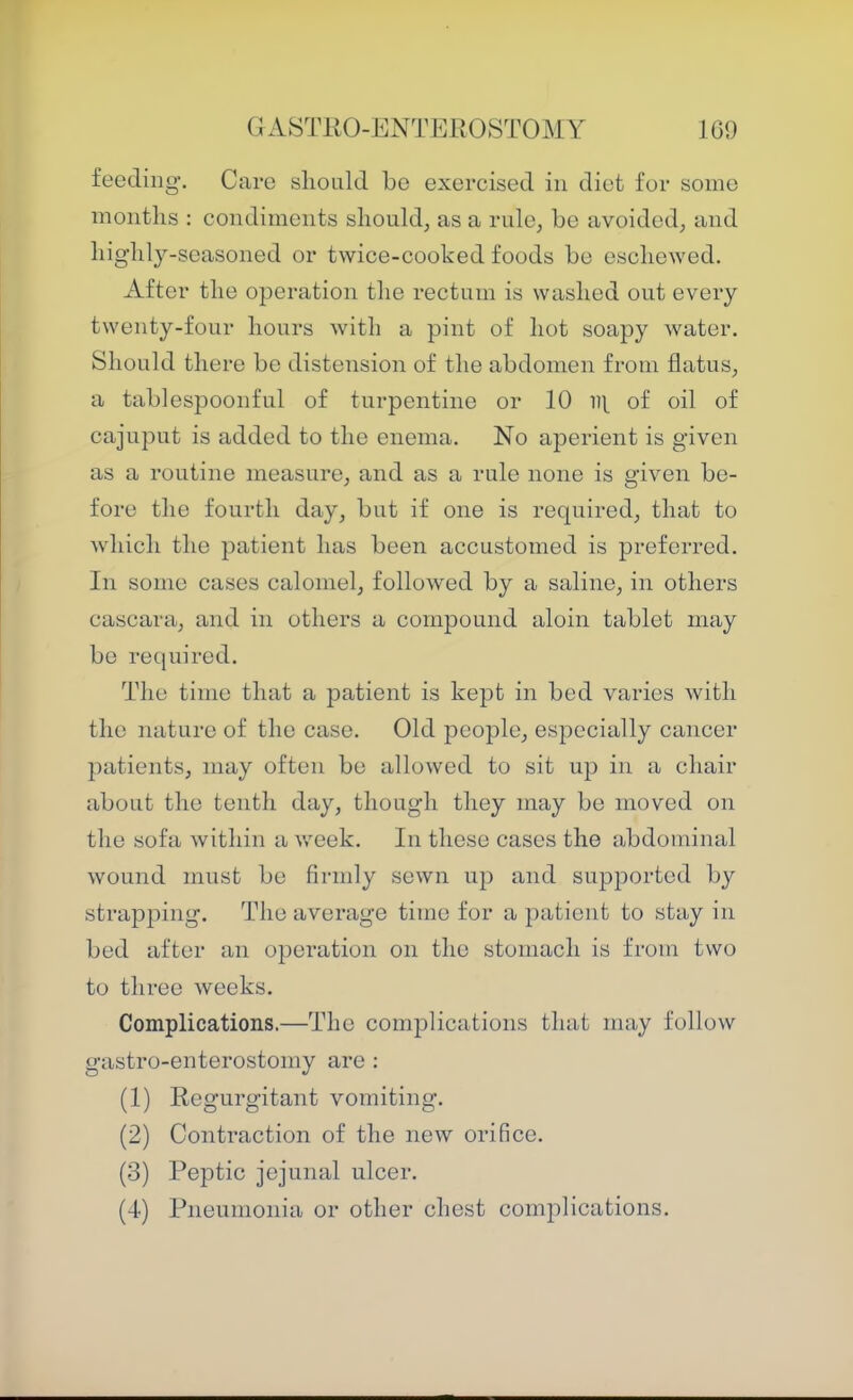 a A8TR0-ENTER0ST0MY 1G9 feeding. Care slionld be exercised in diet for some months : condiments should, as a rule, be avoided, and highly-seasoned or twice-cooked foods be eschewed. After the operation the rectum is washed out every twenty-four hours with a pint of hot soapy water. Should there be distension of the abdomen from flatus, a tablespoonful of turpentine or 10 of oil of cajuput is added to the enema. No aperient is given as a routine measure, and as a rule none is given be- fore the fourth day, but if one is required, that to which the patient has been accustomed is preferred. In some cases calomel, followed by a saline, in others cascara, and in others a compound aloin tablet may bo required. The time that a patient is kept in bed varies with the nature of the case. Old people, especially cancer patients, may often be allowed to sit up in a chair about the tenth day, though they may be moved on the sofa within a week. In these cases the abdominal wound must be firmly sewn up and supported by strapping. The average time for a patient to stay in bed after an operation on the stomach is from two to three weeks. Complications.—The complications that may follow gastro-enterostomy are : (1) Regurgitant vomiting. (2) Contraction of the new orifice. (3) Peptic jejunal ulcer. (4) Pneumonia or other chest complications.