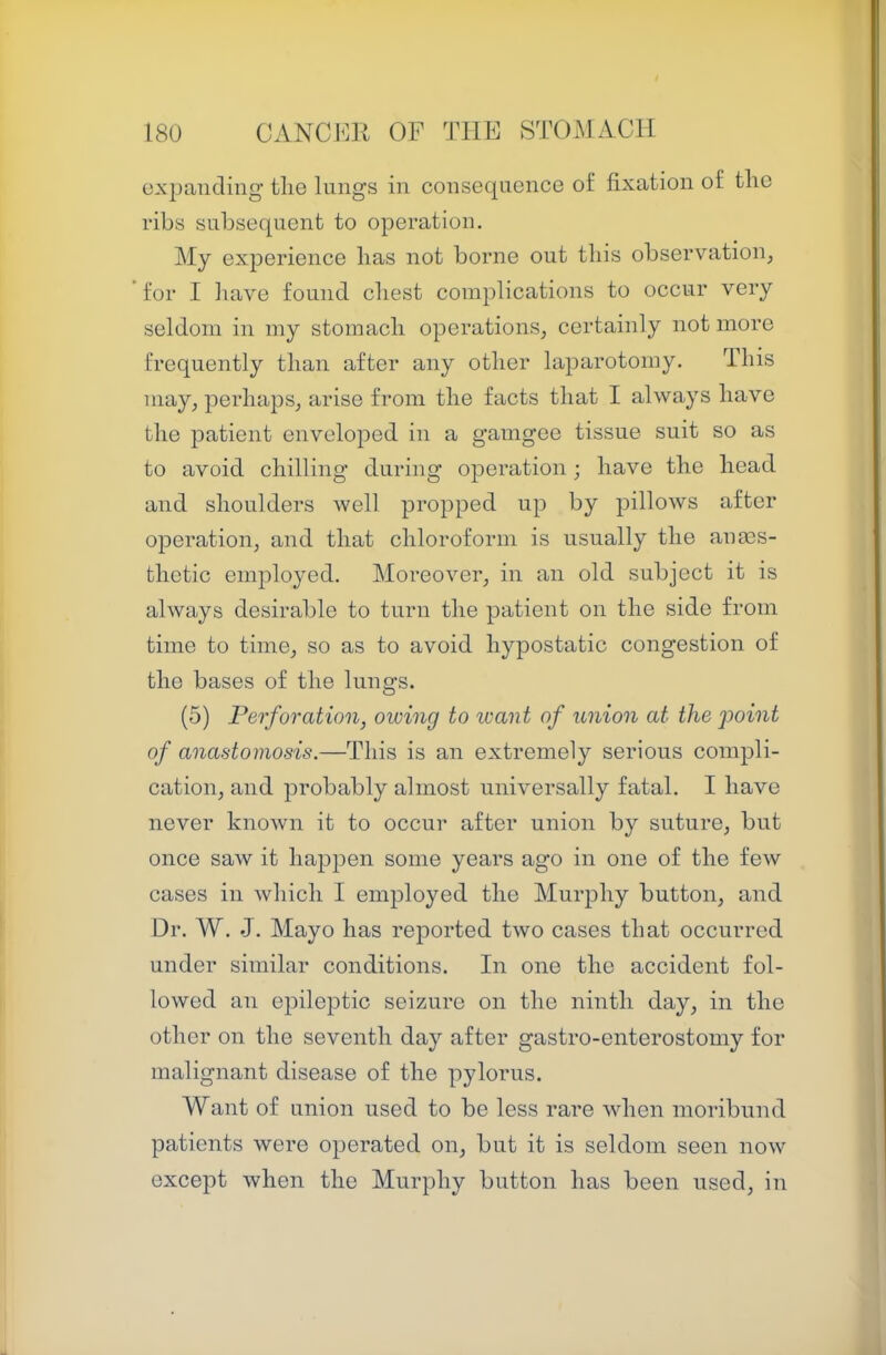 expanding tlie lungs in consequence of fixation of tlic ribs subsequent to operation. My experience lias not borne out this observatioiij for I have found cliest complications to occur very seldom in my stomacli operations, certainly not more frequently tlian after any other laparotomy. This may, perhaps, arise from the facts that I always have the patient enveloped in a gamgee tissue suit so as to avoid chilling during operation; have the head and shoulders well propped up by pillows after operation, and that chloroform is usually the anes- thetic employed. Moreover, in an old subject it is always desirable to turn the patient on the side from time to time, so as to avoid hypostatic congestion of the bases of the lungs. (5) Perforation, owing to want of union at the point of anastomosis.—This is an extremely serious compli- cation, and probably almost universally fatal. I have never known it to occur after union by suture, but once saw it happen some years ago in one of the few cases in which I employed the Murphy button, and Dr. W. J. Mayo has reported two cases that occurred under similar conditions. In one the accident fol- lowed an epileptic seizure on the ninth day, in the other on the seventh day after gastro-enterostomy for malignant disease of the pylorus. Want of union used to be less rare when moribund patients were operated on, but it is seldom seen now except when the Murphy button has been used, in