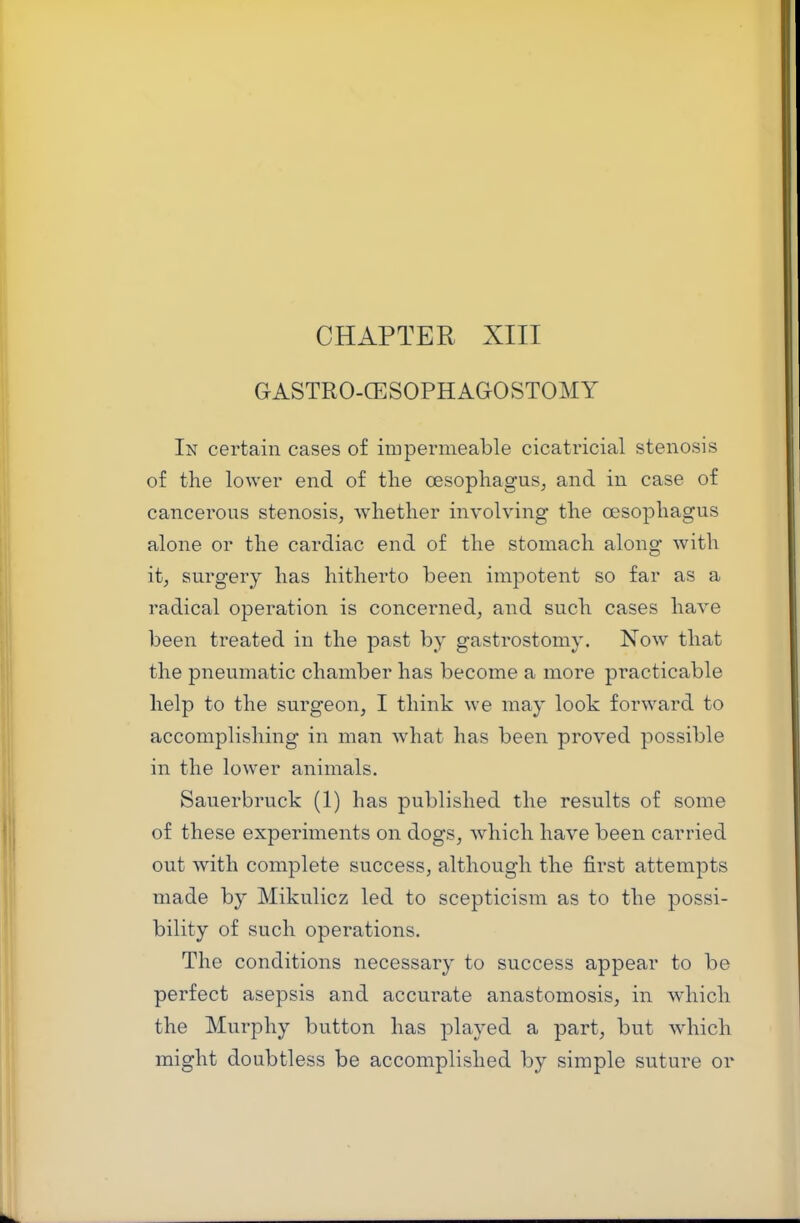 GASTRO-CESOPHAGOSTOMY In certain cases of impermeable cicatricial stenosis of the lower end of the oesophagus^ and in case of cancerous stenosis, whether involving the oesophagus alone or the cardiac end of the stomach along with it, surgery has hitherto been impotent so far as a radical operation is concerned, and such cases have been treated in the past by gastrostomy. Xow that the pneumatic chamber has become a more practicable help to the surgeon, I think we may look forward to accomplishing in man what has been proved possible in the lower animals. Sauerbruck (1) has published the results of some of these experiments on dogs, which have been carried out with complete success, although the first attempts made by Mikulicz led to scepticism as to the possi- bility of such operations. The conditions necessary to success appear to be perfect asepsis and accurate anastomosis, in which the Murphy button has played a part, but which might doubtless be accomplished by simple suture or