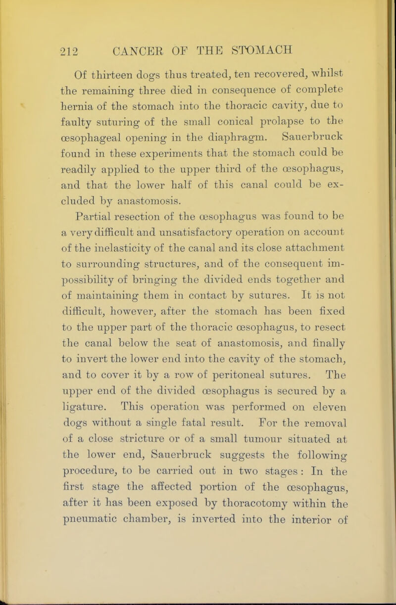 Of thirteen dogs thus treated, ten recovered, whilst the remaining three died in consequence of complete hernia of the stomach into the thoracic cavity, due to faulty suturing of the small conical prolapse to the oesophageal opening in the diaphragm. Sauerbruck found in these experiments that the stomach could be readily applied to the upper third of the oesophagus, and that the lower half of this canal could be ex- cluded by anastomosis. Partial resection of the oesophagus was found to be a very difficult and unsatisfactory operation on account of the inelasticity of the canal and its close attachment to surrounding structures, and of the consequent im- possibility of bringing the divided ends together and of maintaining them in contact by sutures. It is not difficult, however, after the stomach has been fixed to the upper part of the thoracic oesophagus, to resect the canal below the seat of anastomosis, and finally to invert the lower end into the cavity of the stomach, and to cover it by a row of peritoneal sutures. The upper end of the divided oesophagus is secured by a ligature. This operation was performed on eleven dogs without a single fatal result. For the removal of a close stricture or of a small tumour situated at the lower end, Sauerbruck suggests the following procedure, to be carried out in two stages : In the first stage the aifected portion of the oesophagus, after it has been exposed by thoracotomy within the pneumatic chamber, is inverted into the interior of