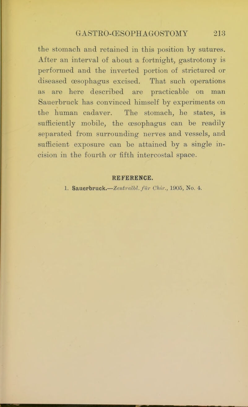 the stomach and retained in this position by sutures. After an interval of about a fortnight, gastrotomy is performed and the inverted portion of strictured or diseased oesophagus excised. That such operations as are here described are practicable on man Sauerbruck has convinced himself by experiments on the human cadaver. The stomach, he states, is sufficiently mobile, the oesophagus can be readily separated from surrounding nerves and vessels, and sufficient exposure can be attained by a single in- cision in the fourth or fifth intercostal space. REFERENCE. 1. Sauerbruck.—Zentralhl. fiir Chir., 1905, No. 4.