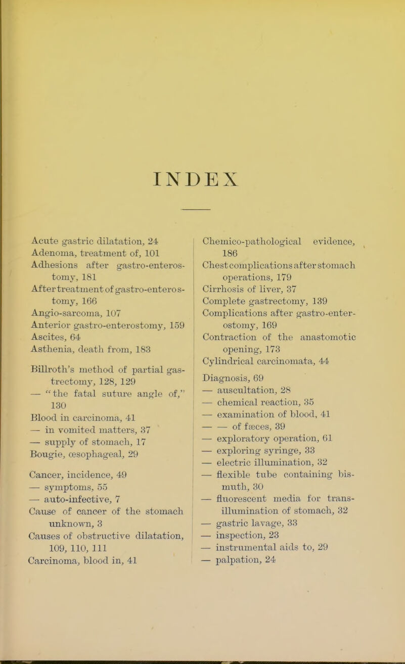 INDEX Acute gastric dilatation, 24 Adenoma, treatment of, 101 Adhesions after gastro-enteros- toniy, 181 After treatment of gastro-enteros- tomy, 166 Angio-sarcoma, 107 Anterior gastro-enterostomy, 159 Ascites, 64 Asthenia, death from, 183 Billroth’s method of partial gas- trectomj', 128, 129 — “the fatal suture angle of,” 130 Blood in carcinoma, 41 — in vomited matters, 37 — suijply of stomach, 17 Bougie, oesophageal, 29 Cancer, incidence, 49 —■ symptoms, 55 —• auto-infective, 7 Cause of cancer of the stomach unknown, 3 Causes of obstructive dilatation, 109, 110, 111 Carcinoma, blood in, 41 Chemico-ijathological evidence, 186 Chest complications after stomach operations, 179 Cirrhosis of liver, 37 Complete gastrectomy, 139 Complications after gastro-enter- ostomy, 169 Contraction of the anastomotic opening, 173 Cylindrical carcinomata, 44 Diagnosis, 69 — auscultation, 28 — chemical reaction, 35 — examination of blood, 41 of faeces, 39 — exploratory operation, (il — exploring syringe, 33 — electric illumination, 32 — flexible tube containing bis- muth, 30 — fluorescent media for trans- illumination of stomach, 32 — gastric lavage, 33 — inspection, 23 — instrumental aids to, 29 — palpation, 24