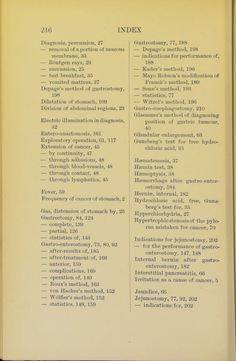 Diagnosis, percussion, 27 — removal of a portion of mucous membrane, 33 — Rbntgen rays, 29 — succussion, 25 — test breakfast, 35 — vomited matters, 37 Depage’s method of gastrostomy, 198 Dilatation of stomach, 109 Division of abdominal regions, 23 Electric illumination in diagnosis, 32 Entero-anastomosis, 1.61 Exploratory operation, 61, 117 Extension of cancel', 45 — by continuity, 47 — through adhesions, 48 — through blood-vessels, 48 — through contact, 48 — through lymphatics, 45 Fever, 59 Frecpiency of cancer of stomach, 2 Gas, distension of stomach by, 25 Gasti’ectomy, 84, 124 — complete, 139 — partial, 126 — statistics of, 143 Gastro-enterostomy, 73, 80, 92 — after-results of, 185 — after-treatment of, 166 — anterior, 159 — complications, 169 — operation of, 149 — Roux’s method, 163 — von Hacker’s method, 152 — Wolfler’s method, 152 — statistics, 149, 159 Gastrostomy, 77, 188 — Depage’s method, 198 — indications for performance of, 188 — Kader’s method, 196 — Mayo Robson’s modification of Franck's method, 189 — Senn’s method, 193 — statistics, 77 — Witzel’s method, 196 Gastro-03sophagostomy, 210 Glaessner’s method of diagnosing position of gastric tumoui-, 40 Glandular enlargement, 63 Gunsberg’s test for free hydro- chloric acid, 35 Hasmatemesis, 37 I Htemin test, 38 Haemoptysis, 38 Haemorrhage after gastro-enter- ostomy, 184 Herniae, internal, 182 Hydrochloric acid, free, Guns- berg’s test for, 35 Hyperchlorhydria, 27 Hypertrophic stenosis of the pylo- rus mistaken for cancer, 70 Indications for jejunostoniy, 202 — for the performance of gastro- enterostomy, 147, 148 Internal herniae after gastro- enterostomy, 182 Interstitial pancreatitis, 66 I Irritation as a cause of cancer, 5 1 Jaundice, 66 I Jejvmostomy, 77, 92, 202 I — indications for, 202