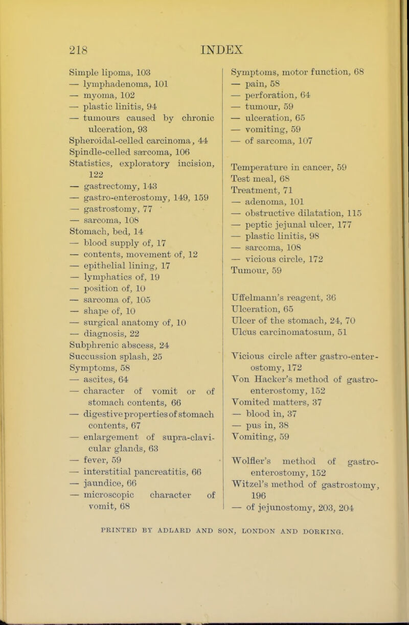 Simple lipoma, 103 — lyinphadenoma, 101 — myoma, 102 — plastic linitis, 91 — tumours caused by chronic ulceration, 93 Splieroidal-celled carcinoma, 44 Spindle-celled sarcoma, 106 Statistics, exploratory incision, 122 — gasti’ectomy, 143 — gastro-enterostoniy, 149, 159 — gastrostomy, 77 ' — sarcoma, 108 Stomach, bed, 14 — blood siipply of, 17 — contents, movement of, 12 — epithelial lining, 17 — lymphatics of, 19 — position of, 10 — sarcoma of, 105 — shape of, 10 — siirgical anatomy of, 10 — diagnosis, 22 Subphrenic abscess, 24 Succussion splash, 25 S3’mi5toms, 58 i — ascites, 64 —- character of vomit or of stomach contents, 66 — digestive properties of stomach contents, 67 — enlargement of supi-a-clavi- cular glands, 63 — fever, 59 — interstitial pancreatitis, 66 — jaundice, 66 — microscopic character of vomit, 68 S^nniJtoms, motor function, 68 — l^ain, 58 — perforation, 64 — tumour, 59 — ulceration, 65 — vomiting, 59 — of sarcoma, 1U7 Temperature in cancer, 59 Test meal, 68 Treatment, 71 — adenoma, lUl — obstructive dilatation, 115 — jjeijtic jejunal ulcer, 177 — plastic linitis, 98 — sarcoma, 108 — vicious circle, 172 Tumour, 59 Uffelmann’s reagent, 36 Ulceration, 65 Ulcer of the stomach, 24, 70 Ulcus carcinomatosum, 51 Vicious circle after gastro-enter- ostomj% 172 Von Hacker’s method of gastro- enterostomy, 152 Vomited matters, 37 — blood in, 37 — pus in, 38 Vomiting, 59 Wolfler’s method of gastro- enterostomy, 152 Witzel’s method of gastrostouij^ 196 — of jej unostomy, 203, 204 PRINTED BY ADLARD AND SON, LONDON AND DORKING.