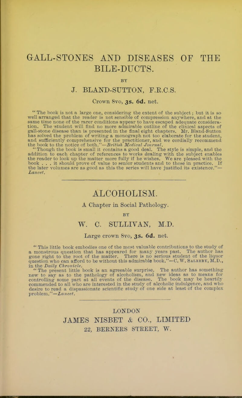 GALL-STONES AND DISEASES OF THE BILE-DUCTS. BY J. BLAND-SFTTON, F.E.C.S. Crown 8vo, 3 s. 6d. net. “ The hook is not a larpe one, considering the extent of the suljject; hut it is so well arranged that the reader is not sensiljle of compression anj-where, and at the same time none of the rarer conditions appear to have escaped adequate consideju- tion. The student will find no more admirable outline of the clinical aspects of gall-stone disease than is presented in the final eight chapters. Mr. Bland-Sutton has solved the prohlem of writing a monograph not too elaborate for the student, and sufficiently comprehensive for the practitioner, and we cordially recommend the hook to the notice of hath.”—BritUk Medical Journal. “ Though the hook is small it contains a good deal. The style is simple, and the addition to each chapter of references to works dealing with the subject enables the reader to look up the matter more fully if he wishes. We are pleased with the hook ... it should prove of value to senior students and to those in practice. If the later volumes are as good as this the series will have justified its existence.”— Lancet. ALCOHOLISM. A Chapter in Social Pathology. BY W. C. SULLIVAN, M.D. Large crown 8vo, 3s. 6d. net. “ This little hook embodies one of the most valuable contributions to the studj' of a monstrous question that has ai>peared for manj- years past. The author has gone right to the root of the matter. There is no serious student of the liquor question who can afford to be without this admirable book.”—C. W. Saleeby, M.D., in the Daily Chronicle. “ The present little book is an agreeable surprise. The author has something new to say as to the patholog>' of alcoholism, and new ideas as to means for controlling some part at all events of the disease. The book may be heartily commended to all who are interested in the study of alcoholic indulgence, and who desire to read a dispassionate scientific studj’ of one side at least of the complex problem.”—Lancet. LONDON JAMES NISBET & CO., LIMITED 22, BEENEES STEEET, W.