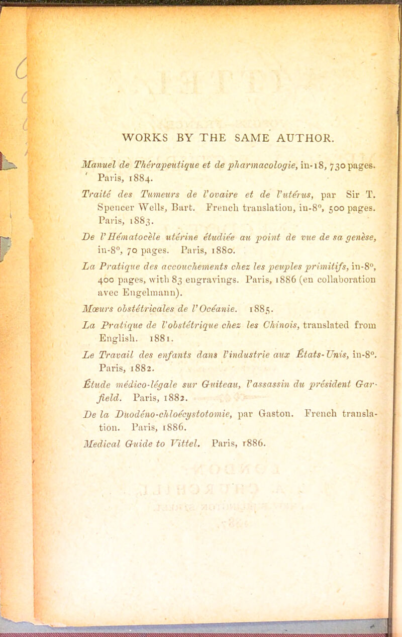 WORKS BY THE SAME AUTHOR. Manuel de Therapeutique et de pharmacologie, in-18, 730 pages. Paris, 1884. Traite des Tumeurs de Vovaire et de Vuterus, par Sir T. Spencer Wells, Bart. French translation, iu-8°, 500 pages. Paris, 1S83. De VHematocele uterine etudiee au point de vue de sa genese, in-8°, 70 pages. Paris, 1880. La Pratique des accouchements cliez les peuples primitifs, in-8°, 400 pages, with 83 engravings. Paris, 1886 (en collaboration avec Engelmann). Mceurs obstetricales de VOceanie. 1883. La Pratique de l'obstetrique chez les Chinois, translated from English. 1881. Le Travail des enfants dans VIndustrie aux Etats- Unis, in-8°. Paris, 1882. Etude medico-legale sur Quiteau, Vassassin du president Oar- field. Paris, 1882. De la Duodeno-chloecystotomie, par Gaston. French transla- tion. Paris, 1886. Medical Guide to Vittel, Paris, 1886.