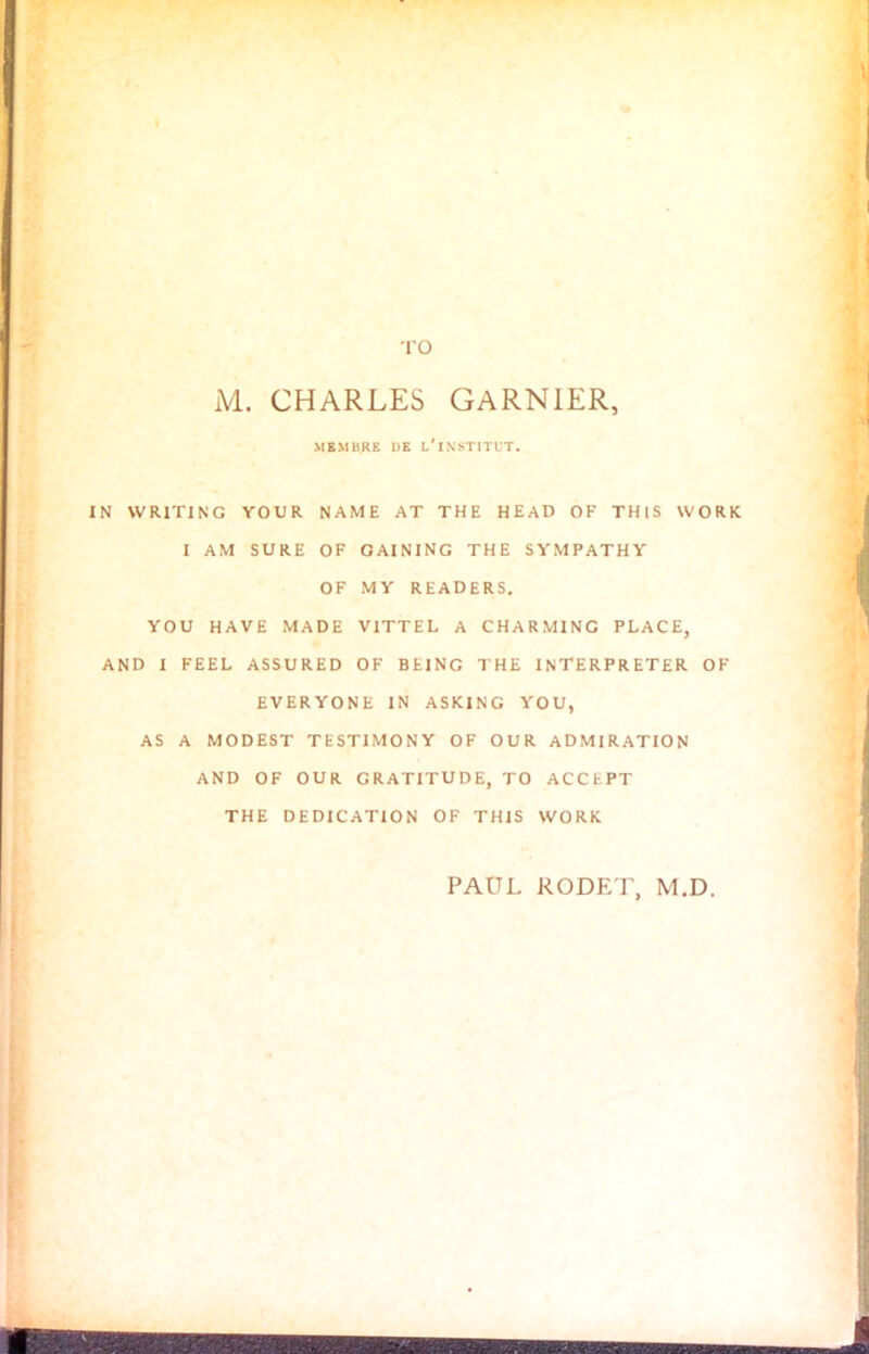 TO M. CHARLES GARNIER, MBMBRE 1)E L’INSTITUT. IN WRITING YOUR NAME AT THE HEAD OF THIS WORK I AM SURE OF GAINING THE SYMPATHY OF MY READERS. YOU HAVE MADE VITTEL A CHARMING PLACE, AND I FEEL ASSURED OF BEING THE INTERPRETER OF EVERYONE IN ASKING YOU, AS A MODEST TESTIMONY OF OUR ADMIRATION AND OF OUR GRATITUDE, TO ACCEPT THE DEDICATION OF THIS WORK PAUL KODET, M.D.