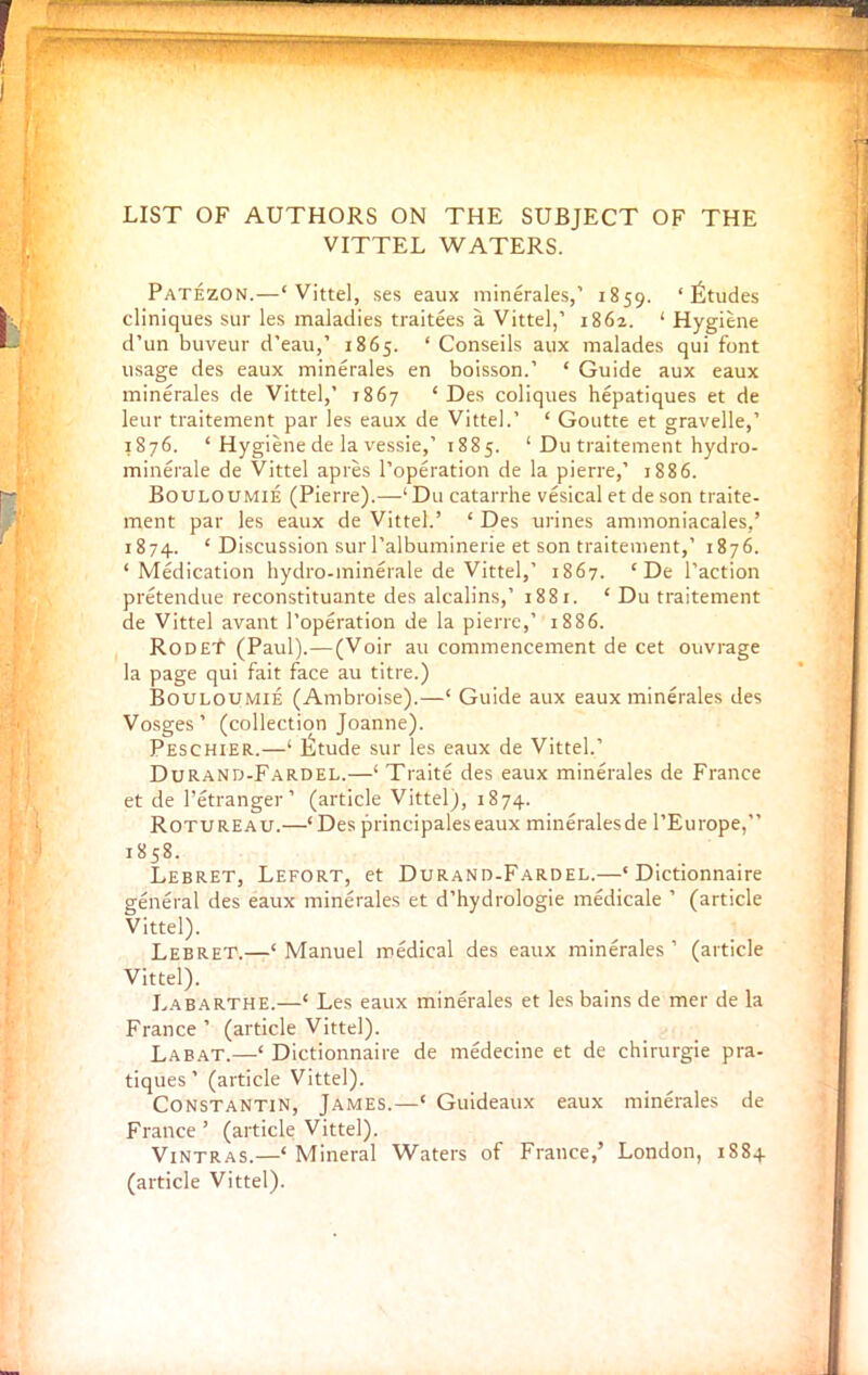 ~ ,, ■ LIST OF AUTHORS ON THE SUBJECT OF THE VITTEL WATERS. Patezon.—‘Vittel, ses eaux minerales,’ 1859. ‘Etudes cliniques sur les maladies traitees a Vittel,’ 1862. ‘Hygiene d’un buveur d'eau,’ 1865. ‘ Conseils aux malades qui font usage des eaux minerales en boisson.’ ‘ Guide aux eaux minerales de Vittel,’ 1867 ‘Des coliques hepatiques et de leur traitement par les eaux de Vittel.’ ‘ Goutte et gravelle,’ 1876. ‘ Hygiene de la vessie,’ 1885. ‘ Du traitement hydro- minerale de Vittel apres l’operation de la pierre,’ 1886. Bouloumie (Pierre).—‘Du catarrhe vesical etdeson traite- ment par les eaux de Vittel.’ ‘ Des urines ammoniacales,’ 1874. ‘ Discussion sur l’albuminerie et son traitement,’ 1876. ‘Medication hydro-minerale de Vittel,’ 1867. ‘ De Paction pretendue reconstituante des alcalins,’ 1881. ‘ Du traitement de Vittel avant l’operation de la pierre,’ 1886. RodeT (Paul).—(Voir au commencement de cet ouvrage la page qui fait face au titre.) Bouloumie (Ambroise).—‘ Guide aux eaux minerales des Vosges’ (collection Joanne). Peschier.—‘ Itltude sur les eaux de Vittel.’ Durand-Fardel.—‘ Traite des eaux minerales de France et de Petranger’ (article Vittel), 1874. Rotureau.—‘Des principaleseaux mineralesde l’Europe,” 1858. Lebret, Lefort, et Durand-Fardel.—‘ Dictionnaire general des eaux minerales et d’hydrologie medicale ’ (article Vittel). Lebret.—‘Manuel medical des eaux minerales’ (article Vittel). Labarthe.—‘ Les eaux minerales et les bains de mer de la France’ (article Vittel). Labat.—‘ Dictionnaire de medecine et de chirurgie pra- tiques ’ (article Vittel). Constantin, James.—‘ Guideaux eaux minerales de France ’ (article Vittel). Vintras.—‘ Mineral Waters of France,’ London, 1884 (article Vittel).