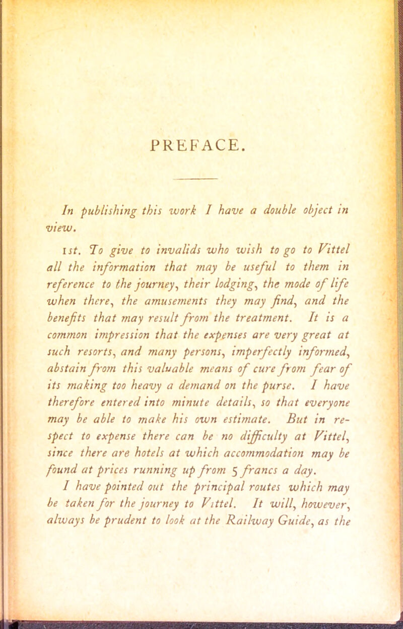 PREFACE. In publishing this work I have a double object in view. 1st. To give to invalids who wish to go to Vittel all the information that may be useful to them in reference to the journey, their lodging, the mode of life when there, the amusements they may find, and the benefits that may result from the treatment. It is a common impression that the expenses are very great at such resorts, and many persons, imperfectly informed, abstain from this valuable means of cure from fear of its making too heavy a demand on the purse. I have therefore entered into minute details, so that everyone may be able to make his own estimate. But in re- spect to expense there can be no difficulty at Vittel, since there are hotels at which accommodation may be found at prices running up from 5 francs a day. I have pointed out the principal routes which may be taken for the journey to Vittel. It will, however, always be prudent to look at the Railway Guide, as the