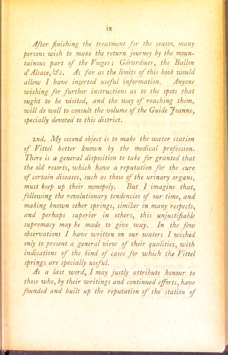 IX After finishing the treatment for the season, many persons wish to matte the return journey by the moun- tainous part of the Vosges; Ger'ardtner, the Ballon A Alsace, &c. As far as the limits of this book would allow 1 have inserted useful information. Anyone wishing for further instructions as to the spots that ought to be visited, and the way of reaching them, will do well to consult the volume of the Guide foanne, specially devoted to this district. 2nd. My second object is to make the water station of Vittel better known by the medical profession. There is a general disposition to take for granted that the old resorts, which have a reputation for the cure of certain diseases, such as those of the urinary organs, must keep up their monopoly. But 1 imagine that, following the revolutionary tendencies of our time, and making known other springs, similar in tnany respects, and perhaps superior in others, this unjustifiable supremacy may be made to give way. In the few observations I have written on our waters / wished only to present a general view of their qualities, with indications of the kind of cases for which the Vittel springs are specially useful. As a last word, I may justly attribute honour to those who, by their writings and continued efforts, have founded and built up the reputation of the station of