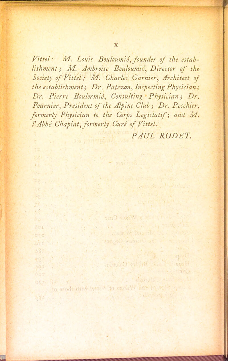 Vittel: M. Louis Bouloumie, founder of the estab- lishment ; M. Ambroise Bouloumie, Director of the Society of Vittel; M. Charles Gamier, Architect of the establishment; Dr. Patezon, Inspecting Physician; Dr. Pierre Boulormie, Consulting Physician; Dr. Fournier, President of the Alpine Club ; Dr. Peschier, formerly Physician to the Corps Legislatif; and M. I' Abbe Chapiat, formerly Cure of Vittel.