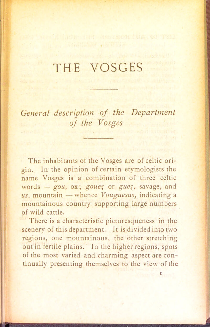 THE VOSGES General description of the Department of the Vosges The inhabitants of the Vosges are of Celtic ori- gin. In the opinion of certain etymologists the name Vosges is a combination of three Celtic words — gou, ox; goue% or gue\, savage, and us, mountain —whence Vouguesus, indicating a mountainous country supporting large numbers of wild cattle. There is a characteristic picturesqueness in the scenery of this department. It is divided into two regions, one mountainous, the other stretching out in fertile plains. In the higher regions, spots of the most varied and charming aspect are con- tinually presenting themselves to the view of the