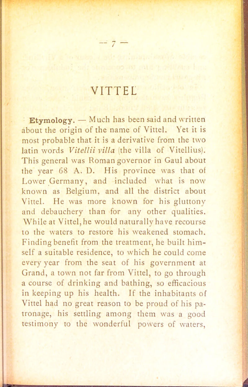 VITTEL Etymology. — Much has been said and written about the origin of the name of Vittel. Yet it is most probable that it is a derivative from the two latin words Vitellii villa (the villa of Vitellius). This general was Roman governor in Gaul about the year 68 A. D. His province was that of Lower Germany, and included what is now known as Belgium, and all the district about Vittel. He was more known for his gluttony and debauchery than for any other qualities. While at Vittel, he would naturally have recourse to the waters to restore his weakened stomach. Finding benefit from the treatment, he built him- self a suitable residence, to which he could come every year from the seat of his government at Grand, a town not far from Vittel, to go through a course of drinking and bathing, so efficacious in keeping up his health. If the inhabitants of Vittel had no great reason to be proud of his pa- tronage, his settling among them was a good testimony to the wonderful powers of waters,