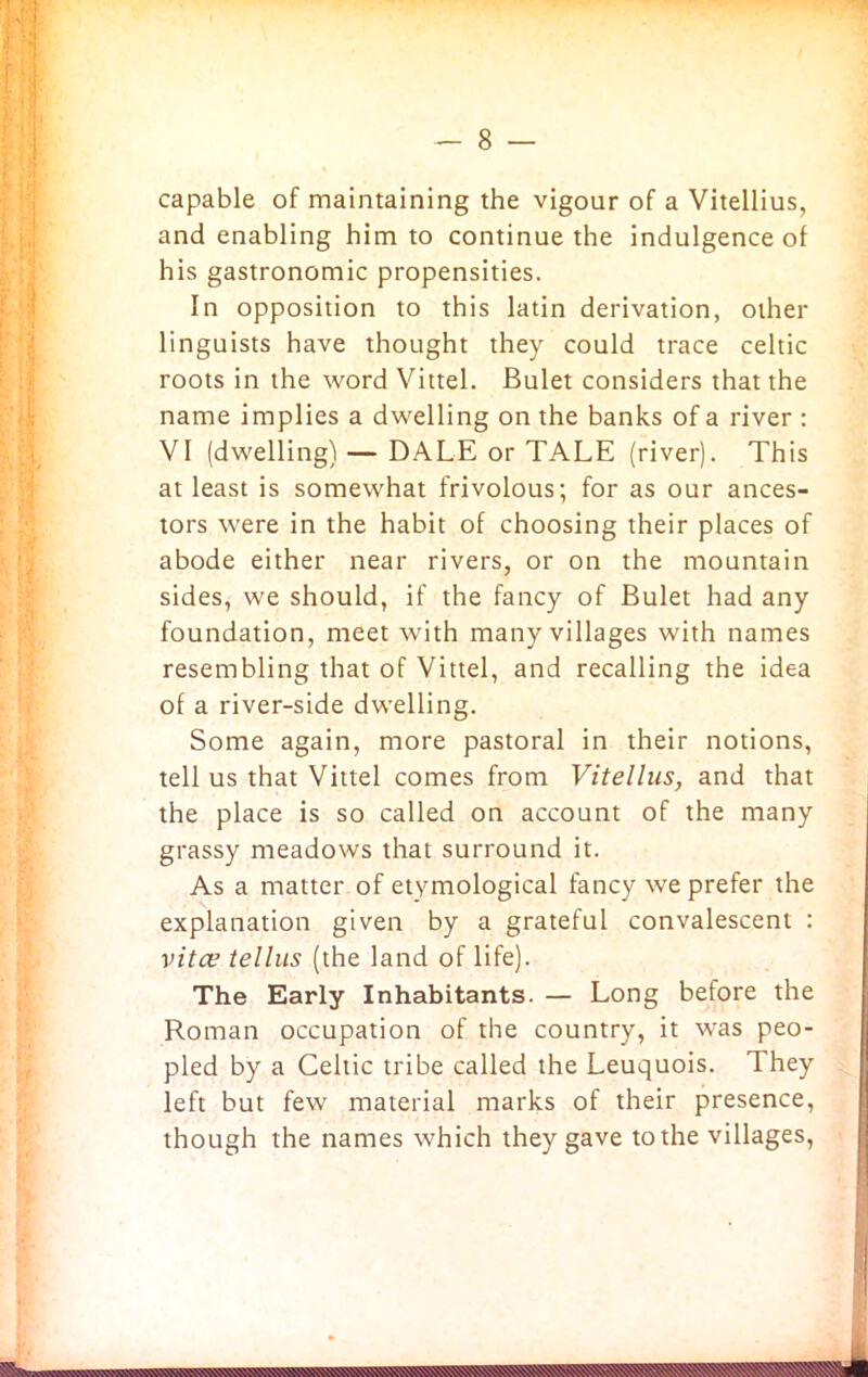 capable of maintaining the vigour of a Vitellius, and enabling him to continue the indulgence of his gastronomic propensities. In opposition to this latin derivation, other linguists have thought they could trace Celtic roots in the word Vittel. Bulet considers that the name implies a dwelling on the banks of a river : VI (dwelling) — DALE or TALE (river). This at least is somewhat frivolous; for as our ances- tors were in the habit of choosing their places of abode either near rivers, or on the mountain sides, we should, if the fancy of Bulet had any foundation, meet with many villages with names resembling that of Vittel, and recalling the idea of a river-side dwelling. Some again, more pastoral in their notions, tell us that Vittel comes from Vitellus, and that the place is so called on account of the many grassy meadows that surround it. As a matter of etymological fancy we prefer the explanation given by a grateful convalescent : vita? tellus (the land of life). The Early Inhabitants. — Long before the Roman occupation of the country, it was peo- pled by a Celtic tribe called the Leuquois. They left but few material marks of their presence, though the names which they gave to the villages,