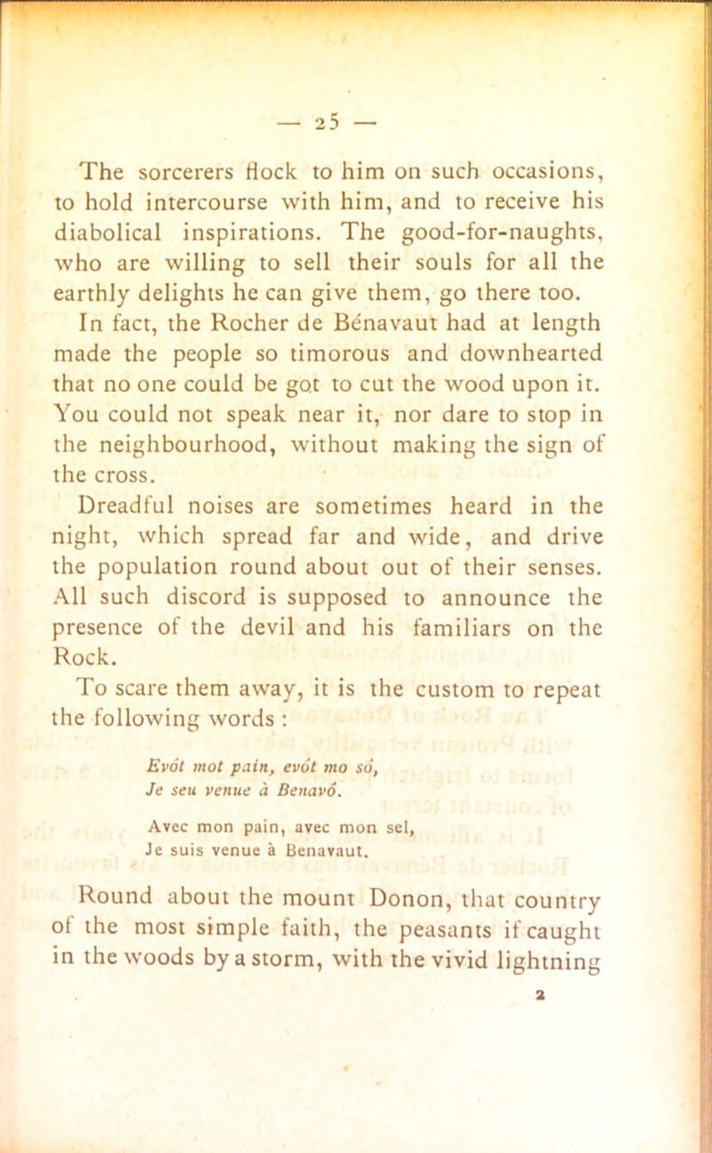 The sorcerers Hock to him on such occasions, to hold intercourse with him, and to receive his diabolical inspirations. The good-for-naughts, who are willing to sell their souls for all the earthly delights he can give them, go there too. In fact, the Rocher de Benavaut had at length made the people so timorous and downhearted that no one could be got to cut the wood upon it. You could not speak near it, nor dare to stop in the neighbourhood, without making the sign of the cross. Dreadful noises are sometimes heard in the night, which spread far and wide, and drive the population round about out of their senses. All such discord is supposed to announce the presence of the devil and his familiars on the Rock. To scare them away, it is the custom to repeat the following words : Evot mot pain, evot mo so, Je seu venue a Benavo. Avec mon pain, avec mon sel, Je suis venue a Benavaut. Round about the mount Donon, that country of the most simple faith, the peasants if caught in the woods by a storm, with the vivid lightning 2
