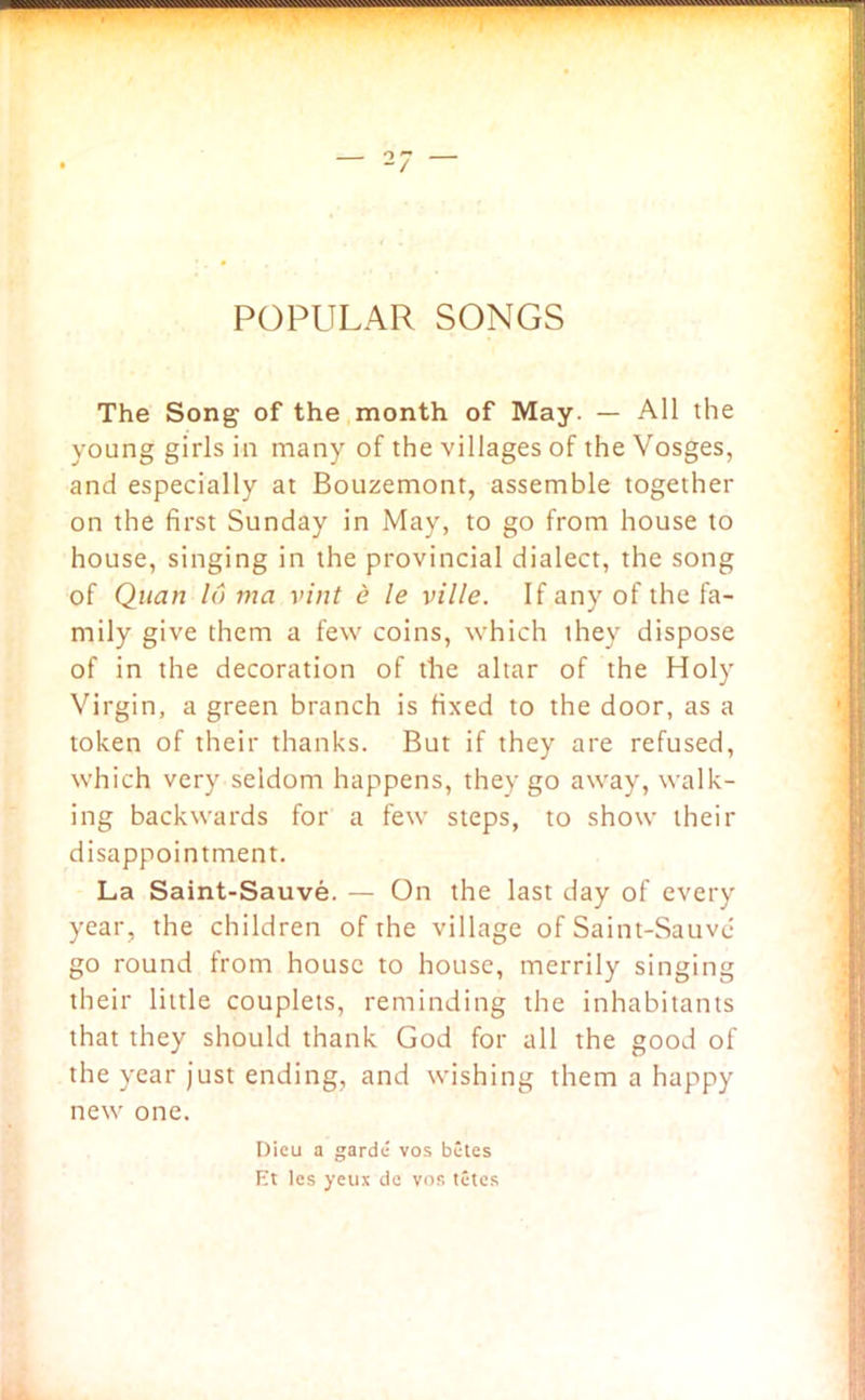 POPULAR SONGS The Song of the month of May. — All the young girls in many of the villages of the Vosges, and especially at Bouzemont, assemble together on the first Sunday in May, to go from house to house, singing in the provincial dialect, the song of Quan 16 via vint e le ville. If any of the fa- mily give them a few coins, which they dispose of in the decoration of the altar of the Holy Virgin, a green branch is fixed to the door, as a token of their thanks. But if they are refused, which very seldom happens, they go away, walk- ing backwards for a few steps, to show their disappointment. La Saint-Sauve. — On the last day of every year, the children of the village of Saint-Sauve go round from house to house, merrily singing their little couplets, reminding the inhabitants that they should thank God for all the good of the year just ending, and wishing them a happy new one. Dieu a garde vos bites F't les yeux de vos tites