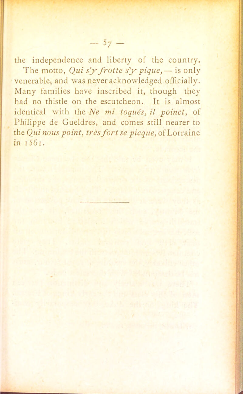 the independence and liberty of the country. The motto, Qui sf frotte sf pique,— is only venerable, and was never acknowledged officially. Many families have inscribed it, though they had no thistle on the escutcheon. It is almost identical with the Ne mi toques, il poinct, of Philippe de Gueldres, and comes still nearer to the Qui nous point, tres fort se picque, of Lorraine in i 561.