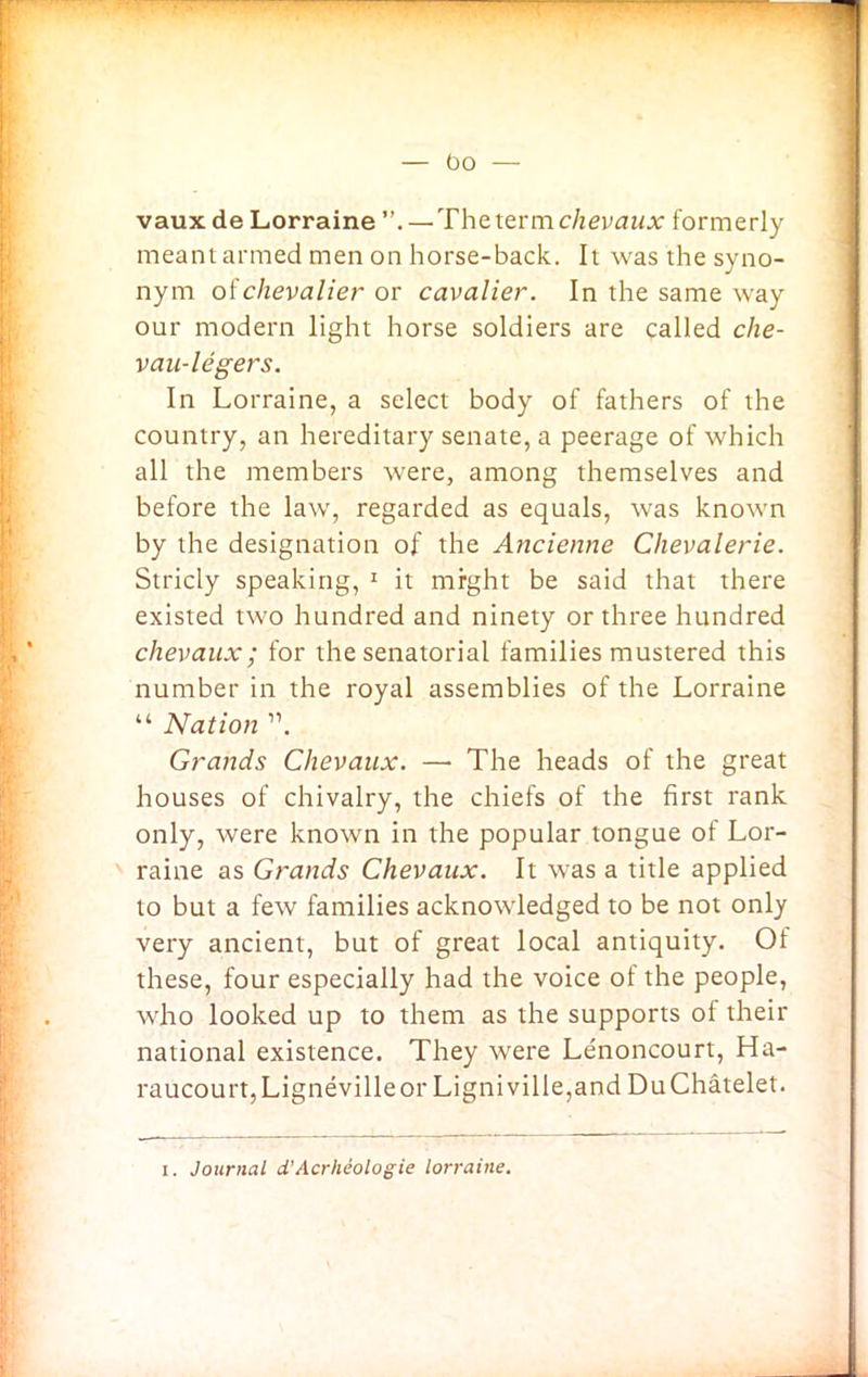 vaux de Lorraine —The termchevaux formerly meant armed men on horse-back. It was the syno- nym of chevalier or cavalier. In the same way our modern light horse soldiers are called che- vau-legers. In Lorraine, a select body of fathers of the country, an hereditary senate, a peerage of which all the members were, among themselves and before the law, regarded as equals, was known by the designation of the Ancienne Chevalerie. Stricly speaking, 1 it mrght be said that there existed two hundred and ninety or three hundred chevaux; for the senatorial families mustered this number in the royal assemblies of the Lorraine “ Nation ”. Grands Chevaux. — The heads of the great houses of chivalry, the chiefs of the first rank only, were known in the popular tongue of Lor- raine as Grands Chevaux. It was a title applied to but a few families acknowledged to be not only very ancient, but of great local antiquity. Of these, four especially had the voice of the people, who looked up to them as the supports ol their national existence. They were Lenoncourt, Ha- raucourt,Lignevilleor Ligniville,and DuChatelet. i. Journal d'Acrheologie lorraine.