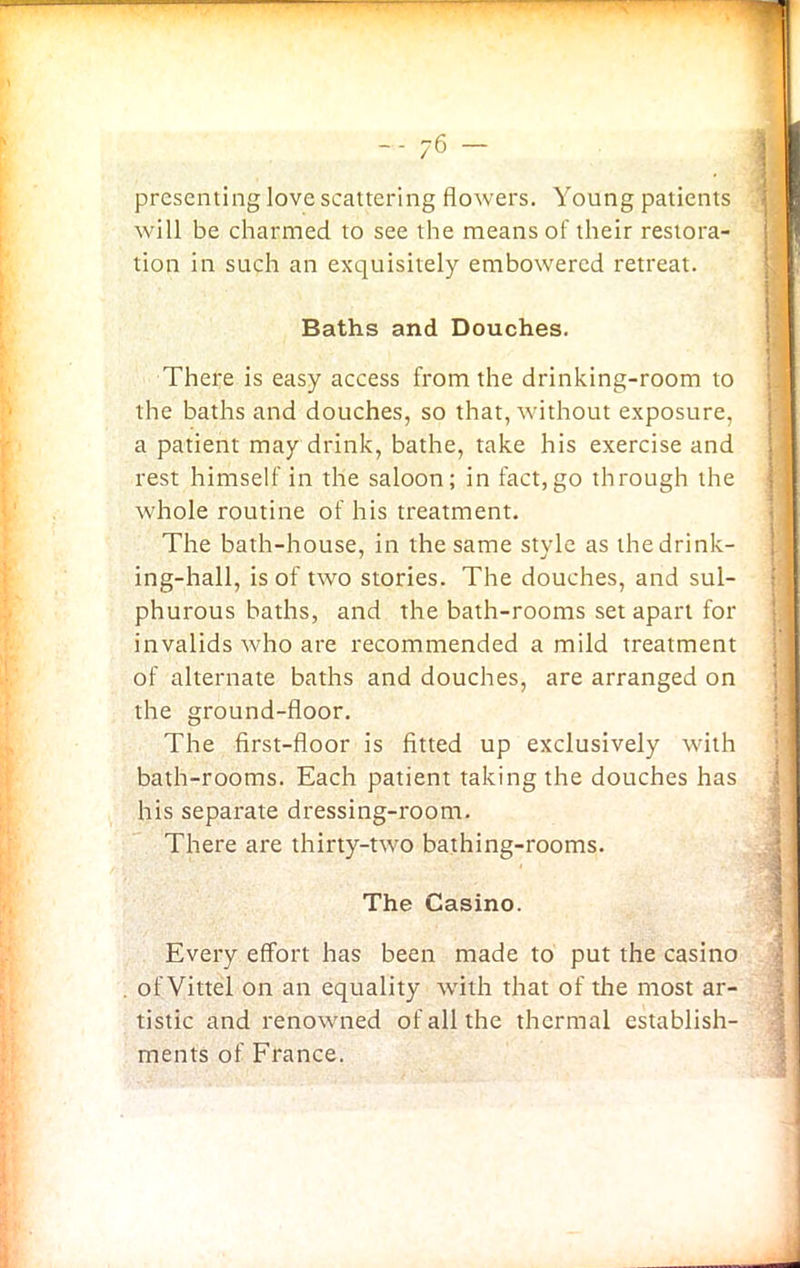 presenting love scattering flowers. Young patients will be charmed to see the means of their restora- tion in such an exquisitely embowered retreat. Baths and Douches. There is easy access from the drinking-room to the baths and douches, so that, without exposure, a patient may drink, bathe, take his exercise and rest himself in the saloon; in fact,go through the whole routine of his treatment. The bath-house, in the same style as the drink- ing-hall, is of two stories. The douches, and sul- phurous baths, and the bath-rooms set apart for invalids who are recommended a mild treatment of alternate baths and douches, are arranged on the ground-floor. The first-floor is fitted up exclusively with bath-rooms. Each patient taking the douches has his separate dressing-room. There are thirty-two bathing-rooms. The Casino. Every effort has been made to put the casino of Vittel on an equality with that of the most ar- tistic and renowned of all the thermal establish- ments of France.