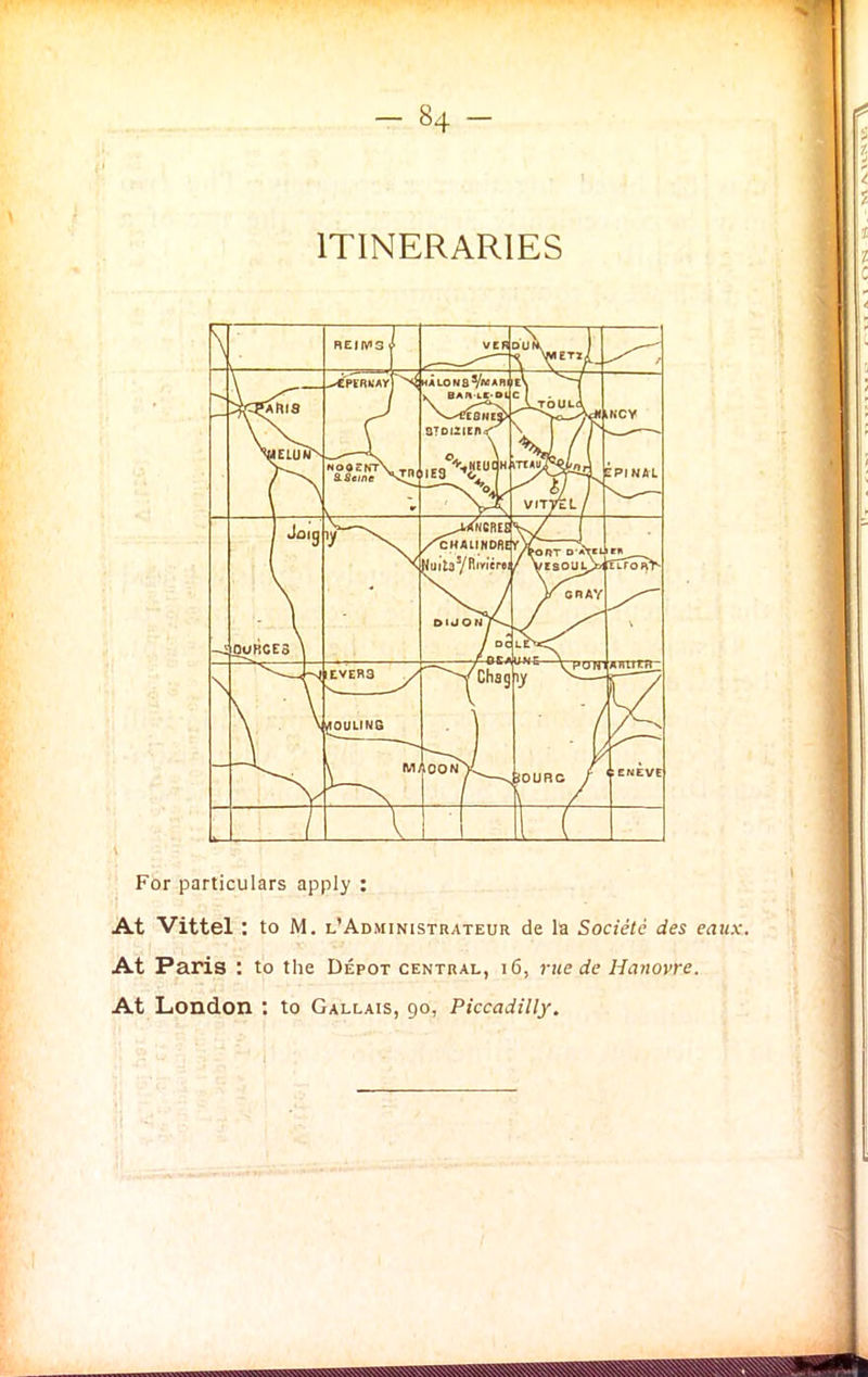 ITINERARIES For particulars apply : At Vittel: to M. l’Administrateur de la Societc des eaux. At Paris : to the Depot central, i 6, rue de Hanovre. At London : to Gallais, 90, Piccadilly.