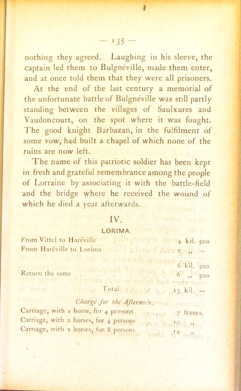I — ' 35 — nothing they agreed. Laughing in his sleeve, the captain led them to Bulgneville, made them enter, and at once told them that they were all prisoners. At the end of the last century a memorial of the unfortunate battle of Bulgneville was still partly standing between the villages of Saulxures and Vaudoncourt, on the spot where it was fought. The good knight Barbazan, in the fulfilment of some vow, had built a chapel of which none of the ruins are now left. The name of this patriotic soldier has been kept in fresh and grateful remembrance among the people of Lorraine by associating it with the battle-field and the bridge where he received the wound of which he died a year afterwards. IV. LORIMA. From Vittel to Hareville . . 4 kil. 500 From Hareville to Lorima . .2 6 kil. 500 Return the same . . . . 6 ,, 500 I ou'l • ■ . ,13 kil. — Charge for the Afternoon. Carriage, with 1 horse, for 4 persons , 7 francs Carriage, with a horses, for 4 persons .10 Carriage, with 2 horses, for 8 persons 1 . 1 > ■* ”