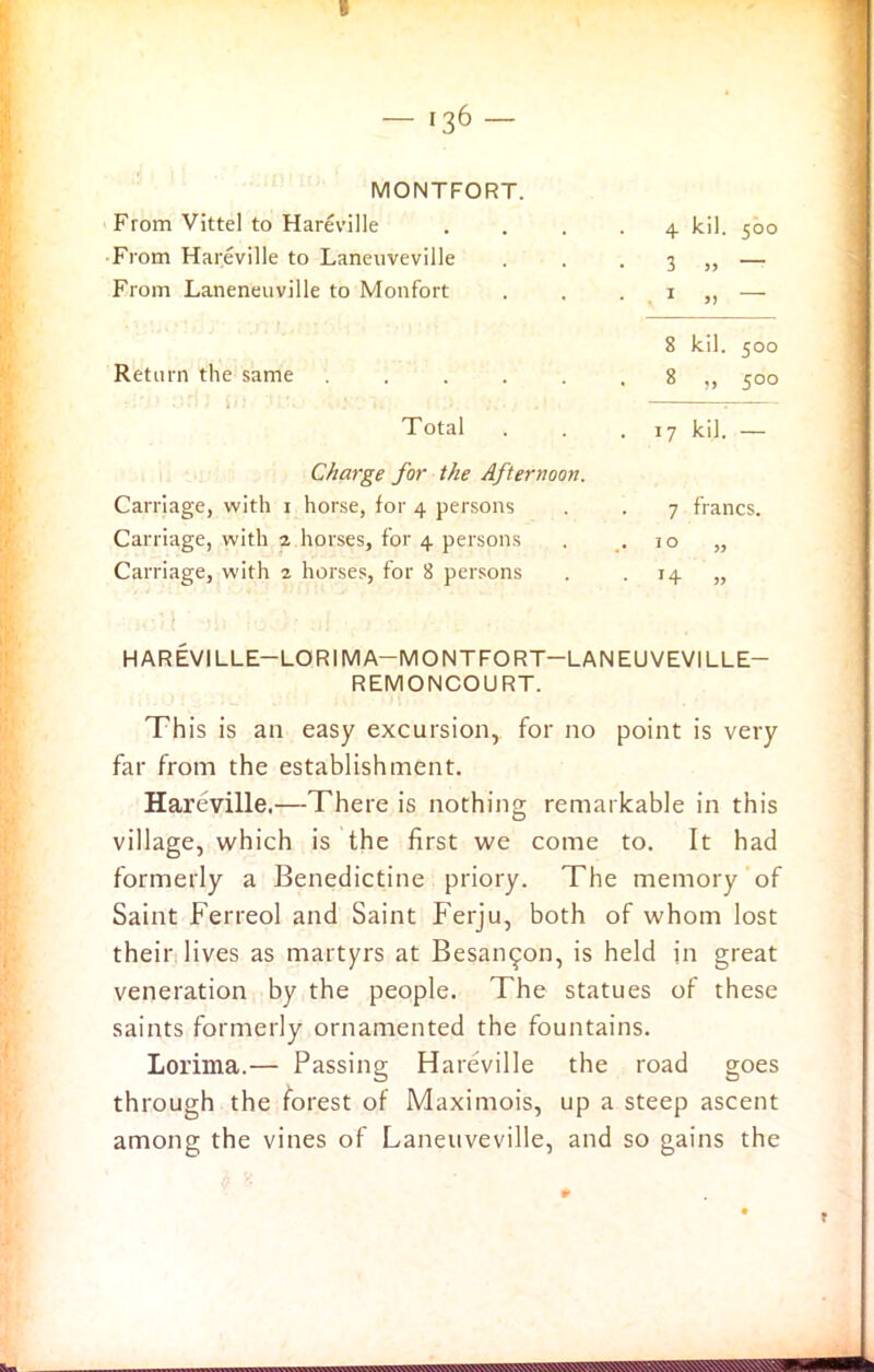 MONTFORT. From Vittel to Hareville From Hareville to Laneuveville From Laneneuville to Monfort Return the same .... Total Charge for the Afternoon. Carriage, with i horse, for 4 persons Carriage, with 2 horses, for 4 persons Carriage, with 2 horses, for 8 persons 4 kil. 500 3 „ — 8 kil. 500 8 „ 500 17 kil. — 7 francs. 10 „ HAREVILLE—LOR IMA—MONTFORT—LANEUVEVILLE— REMONCOURT. This is an easy excursion, for no point is very far from the establishment. Hareville.—There is nothing remarkable in this village, which is the first we come to. It had formerly a Benedictine priory. The memory of Saint Ferreol and Saint Ferju, both of whom lost their lives as martyrs at Besarupn, is held in great veneration by the people. The statues of these saints formerly ornamented the fountains. Lorima.— Passing Hareville the road goes through the forest of Maximois, up a steep ascent among the vines of Laneuveville, and so gains the